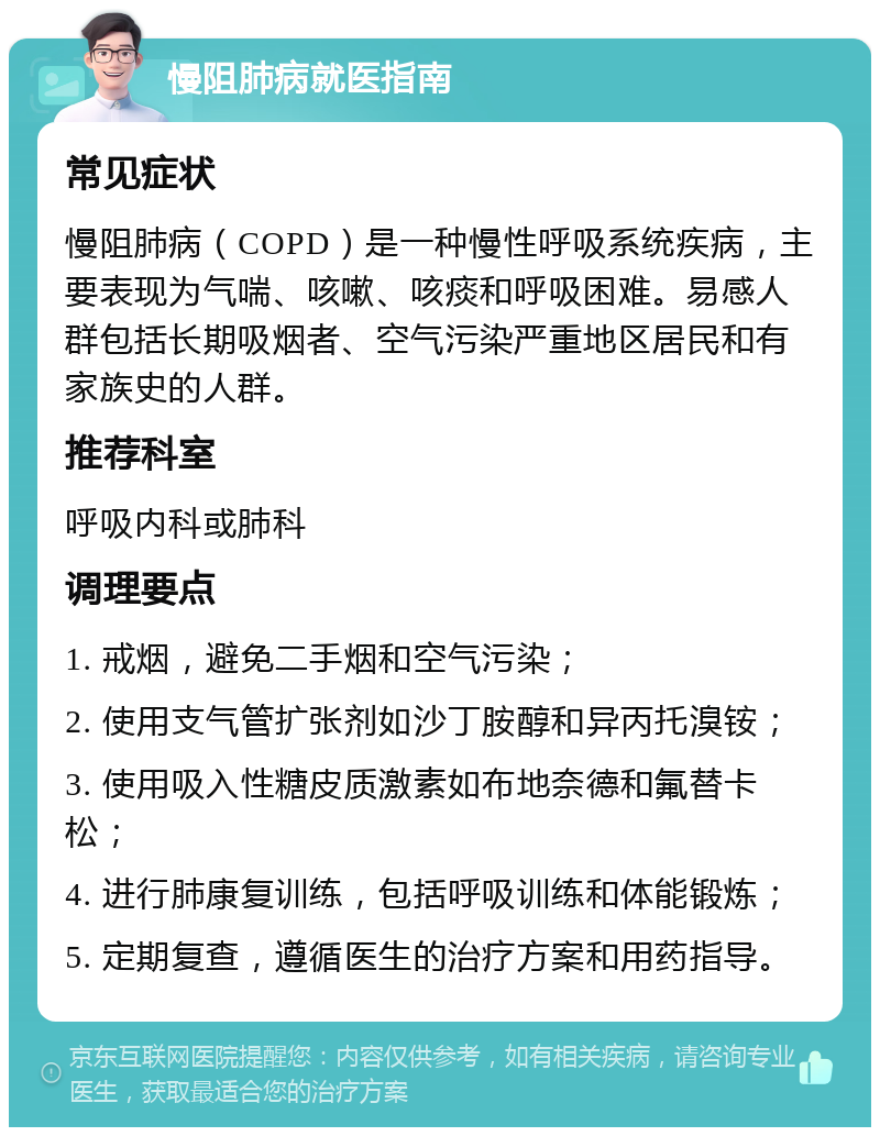 慢阻肺病就医指南 常见症状 慢阻肺病（COPD）是一种慢性呼吸系统疾病，主要表现为气喘、咳嗽、咳痰和呼吸困难。易感人群包括长期吸烟者、空气污染严重地区居民和有家族史的人群。 推荐科室 呼吸内科或肺科 调理要点 1. 戒烟，避免二手烟和空气污染； 2. 使用支气管扩张剂如沙丁胺醇和异丙托溴铵； 3. 使用吸入性糖皮质激素如布地奈德和氟替卡松； 4. 进行肺康复训练，包括呼吸训练和体能锻炼； 5. 定期复查，遵循医生的治疗方案和用药指导。