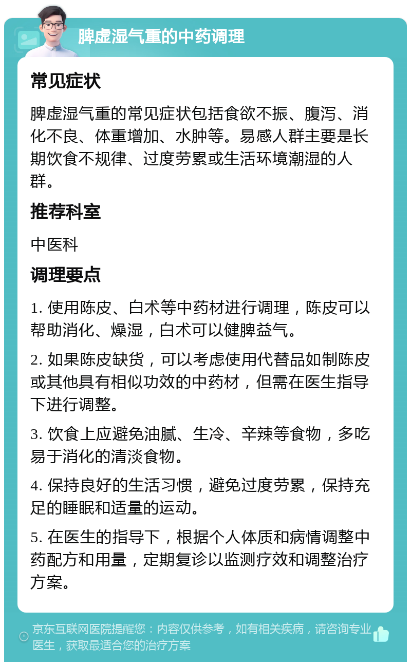 脾虚湿气重的中药调理 常见症状 脾虚湿气重的常见症状包括食欲不振、腹泻、消化不良、体重增加、水肿等。易感人群主要是长期饮食不规律、过度劳累或生活环境潮湿的人群。 推荐科室 中医科 调理要点 1. 使用陈皮、白术等中药材进行调理，陈皮可以帮助消化、燥湿，白术可以健脾益气。 2. 如果陈皮缺货，可以考虑使用代替品如制陈皮或其他具有相似功效的中药材，但需在医生指导下进行调整。 3. 饮食上应避免油腻、生冷、辛辣等食物，多吃易于消化的清淡食物。 4. 保持良好的生活习惯，避免过度劳累，保持充足的睡眠和适量的运动。 5. 在医生的指导下，根据个人体质和病情调整中药配方和用量，定期复诊以监测疗效和调整治疗方案。