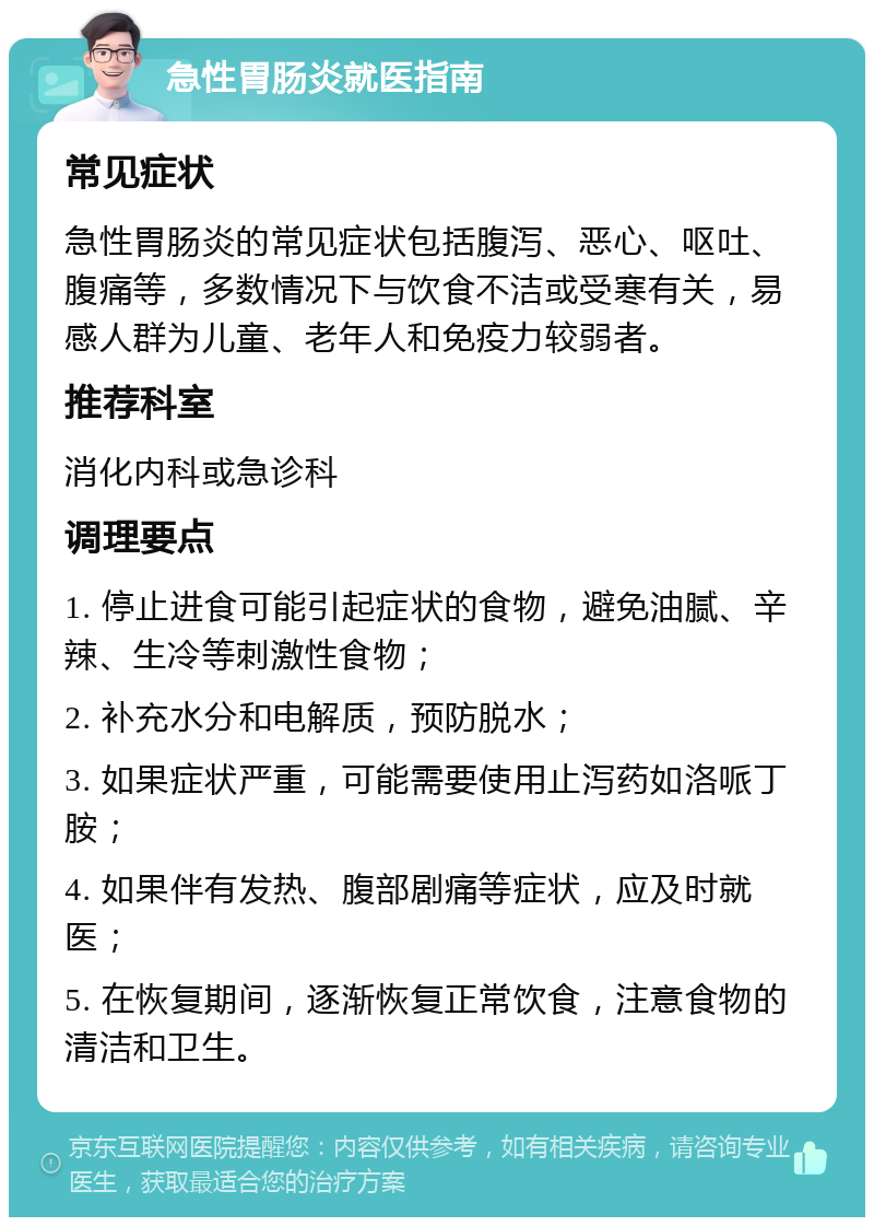 急性胃肠炎就医指南 常见症状 急性胃肠炎的常见症状包括腹泻、恶心、呕吐、腹痛等，多数情况下与饮食不洁或受寒有关，易感人群为儿童、老年人和免疫力较弱者。 推荐科室 消化内科或急诊科 调理要点 1. 停止进食可能引起症状的食物，避免油腻、辛辣、生冷等刺激性食物； 2. 补充水分和电解质，预防脱水； 3. 如果症状严重，可能需要使用止泻药如洛哌丁胺； 4. 如果伴有发热、腹部剧痛等症状，应及时就医； 5. 在恢复期间，逐渐恢复正常饮食，注意食物的清洁和卫生。