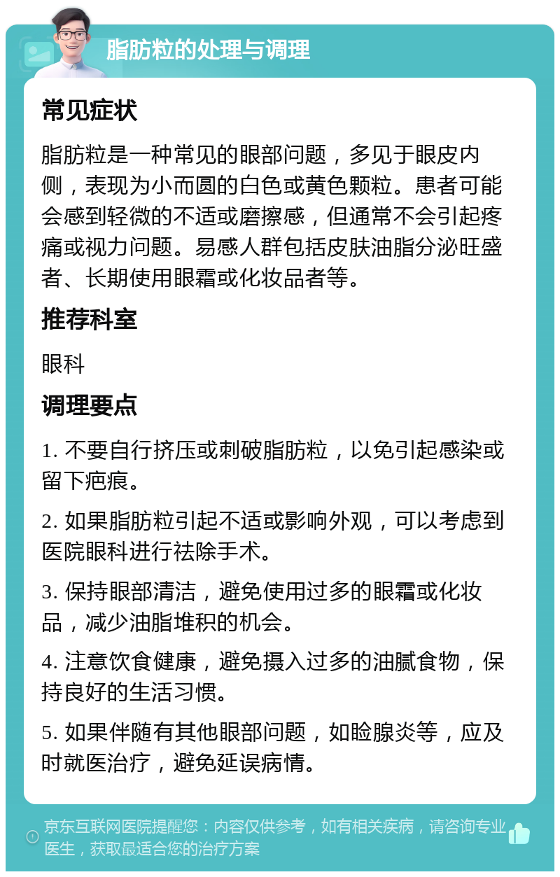 脂肪粒的处理与调理 常见症状 脂肪粒是一种常见的眼部问题，多见于眼皮内侧，表现为小而圆的白色或黄色颗粒。患者可能会感到轻微的不适或磨擦感，但通常不会引起疼痛或视力问题。易感人群包括皮肤油脂分泌旺盛者、长期使用眼霜或化妆品者等。 推荐科室 眼科 调理要点 1. 不要自行挤压或刺破脂肪粒，以免引起感染或留下疤痕。 2. 如果脂肪粒引起不适或影响外观，可以考虑到医院眼科进行祛除手术。 3. 保持眼部清洁，避免使用过多的眼霜或化妆品，减少油脂堆积的机会。 4. 注意饮食健康，避免摄入过多的油腻食物，保持良好的生活习惯。 5. 如果伴随有其他眼部问题，如睑腺炎等，应及时就医治疗，避免延误病情。