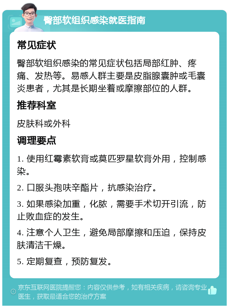 臀部软组织感染就医指南 常见症状 臀部软组织感染的常见症状包括局部红肿、疼痛、发热等。易感人群主要是皮脂腺囊肿或毛囊炎患者，尤其是长期坐着或摩擦部位的人群。 推荐科室 皮肤科或外科 调理要点 1. 使用红霉素软膏或莫匹罗星软膏外用，控制感染。 2. 口服头孢呋辛酯片，抗感染治疗。 3. 如果感染加重，化脓，需要手术切开引流，防止败血症的发生。 4. 注意个人卫生，避免局部摩擦和压迫，保持皮肤清洁干燥。 5. 定期复查，预防复发。