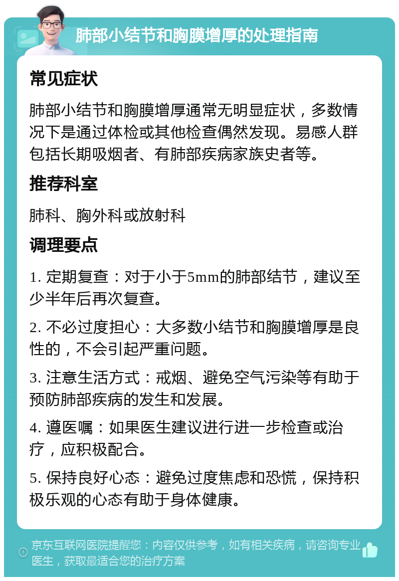 肺部小结节和胸膜增厚的处理指南 常见症状 肺部小结节和胸膜增厚通常无明显症状，多数情况下是通过体检或其他检查偶然发现。易感人群包括长期吸烟者、有肺部疾病家族史者等。 推荐科室 肺科、胸外科或放射科 调理要点 1. 定期复查：对于小于5mm的肺部结节，建议至少半年后再次复查。 2. 不必过度担心：大多数小结节和胸膜增厚是良性的，不会引起严重问题。 3. 注意生活方式：戒烟、避免空气污染等有助于预防肺部疾病的发生和发展。 4. 遵医嘱：如果医生建议进行进一步检查或治疗，应积极配合。 5. 保持良好心态：避免过度焦虑和恐慌，保持积极乐观的心态有助于身体健康。