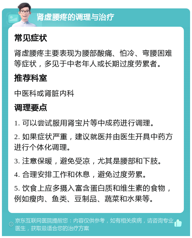 肾虚腰疼的调理与治疗 常见症状 肾虚腰疼主要表现为腰部酸痛、怕冷、弯腰困难等症状，多见于中老年人或长期过度劳累者。 推荐科室 中医科或肾脏内科 调理要点 1. 可以尝试服用肾宝片等中成药进行调理。 2. 如果症状严重，建议就医并由医生开具中药方进行个体化调理。 3. 注意保暖，避免受凉，尤其是腰部和下肢。 4. 合理安排工作和休息，避免过度劳累。 5. 饮食上应多摄入富含蛋白质和维生素的食物，例如瘦肉、鱼类、豆制品、蔬菜和水果等。