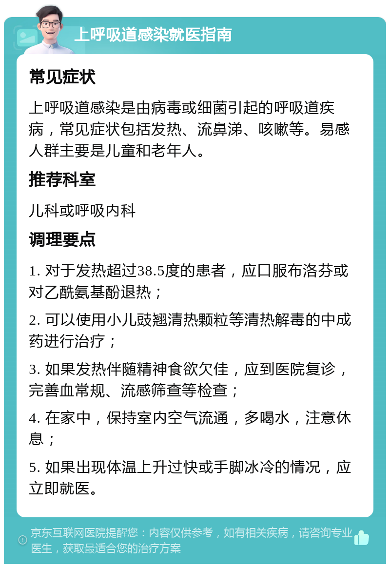 上呼吸道感染就医指南 常见症状 上呼吸道感染是由病毒或细菌引起的呼吸道疾病，常见症状包括发热、流鼻涕、咳嗽等。易感人群主要是儿童和老年人。 推荐科室 儿科或呼吸内科 调理要点 1. 对于发热超过38.5度的患者，应口服布洛芬或对乙酰氨基酚退热； 2. 可以使用小儿豉翘清热颗粒等清热解毒的中成药进行治疗； 3. 如果发热伴随精神食欲欠佳，应到医院复诊，完善血常规、流感筛查等检查； 4. 在家中，保持室内空气流通，多喝水，注意休息； 5. 如果出现体温上升过快或手脚冰冷的情况，应立即就医。