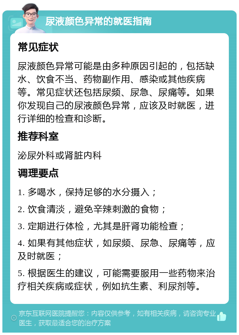 尿液颜色异常的就医指南 常见症状 尿液颜色异常可能是由多种原因引起的，包括缺水、饮食不当、药物副作用、感染或其他疾病等。常见症状还包括尿频、尿急、尿痛等。如果你发现自己的尿液颜色异常，应该及时就医，进行详细的检查和诊断。 推荐科室 泌尿外科或肾脏内科 调理要点 1. 多喝水，保持足够的水分摄入； 2. 饮食清淡，避免辛辣刺激的食物； 3. 定期进行体检，尤其是肝肾功能检查； 4. 如果有其他症状，如尿频、尿急、尿痛等，应及时就医； 5. 根据医生的建议，可能需要服用一些药物来治疗相关疾病或症状，例如抗生素、利尿剂等。