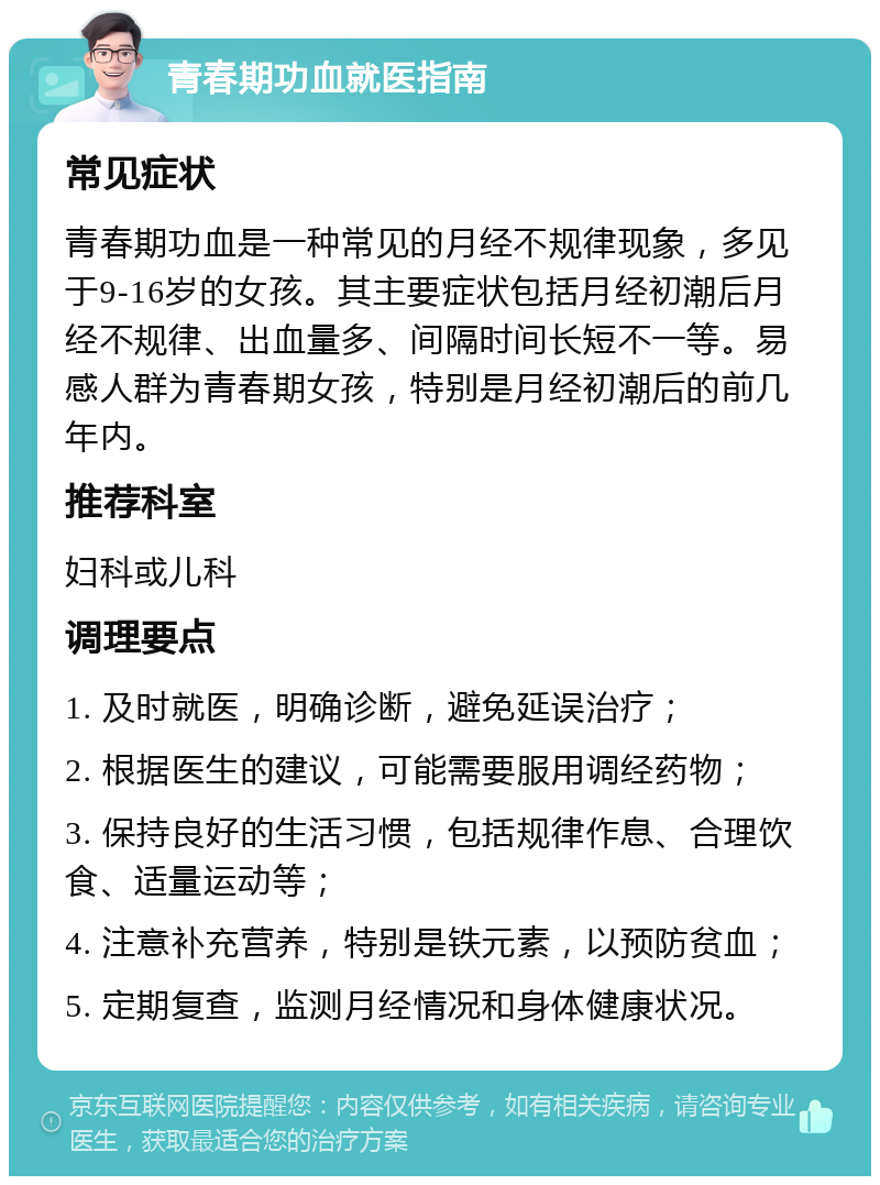 青春期功血就医指南 常见症状 青春期功血是一种常见的月经不规律现象，多见于9-16岁的女孩。其主要症状包括月经初潮后月经不规律、出血量多、间隔时间长短不一等。易感人群为青春期女孩，特别是月经初潮后的前几年内。 推荐科室 妇科或儿科 调理要点 1. 及时就医，明确诊断，避免延误治疗； 2. 根据医生的建议，可能需要服用调经药物； 3. 保持良好的生活习惯，包括规律作息、合理饮食、适量运动等； 4. 注意补充营养，特别是铁元素，以预防贫血； 5. 定期复查，监测月经情况和身体健康状况。