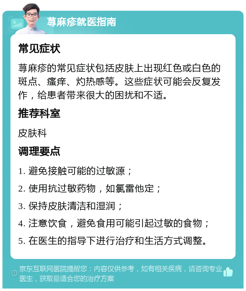 荨麻疹就医指南 常见症状 荨麻疹的常见症状包括皮肤上出现红色或白色的斑点、瘙痒、灼热感等。这些症状可能会反复发作，给患者带来很大的困扰和不适。 推荐科室 皮肤科 调理要点 1. 避免接触可能的过敏源； 2. 使用抗过敏药物，如氯雷他定； 3. 保持皮肤清洁和湿润； 4. 注意饮食，避免食用可能引起过敏的食物； 5. 在医生的指导下进行治疗和生活方式调整。