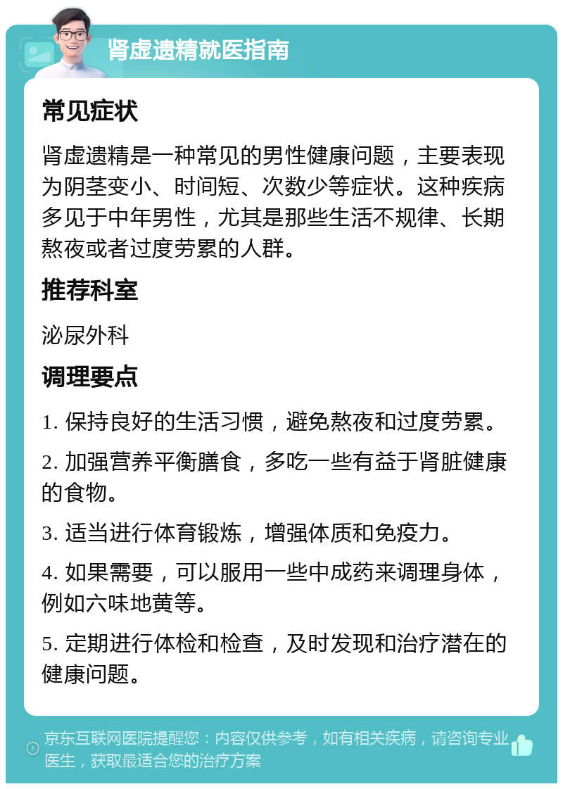 肾虚遗精就医指南 常见症状 肾虚遗精是一种常见的男性健康问题，主要表现为阴茎变小、时间短、次数少等症状。这种疾病多见于中年男性，尤其是那些生活不规律、长期熬夜或者过度劳累的人群。 推荐科室 泌尿外科 调理要点 1. 保持良好的生活习惯，避免熬夜和过度劳累。 2. 加强营养平衡膳食，多吃一些有益于肾脏健康的食物。 3. 适当进行体育锻炼，增强体质和免疫力。 4. 如果需要，可以服用一些中成药来调理身体，例如六味地黄等。 5. 定期进行体检和检查，及时发现和治疗潜在的健康问题。