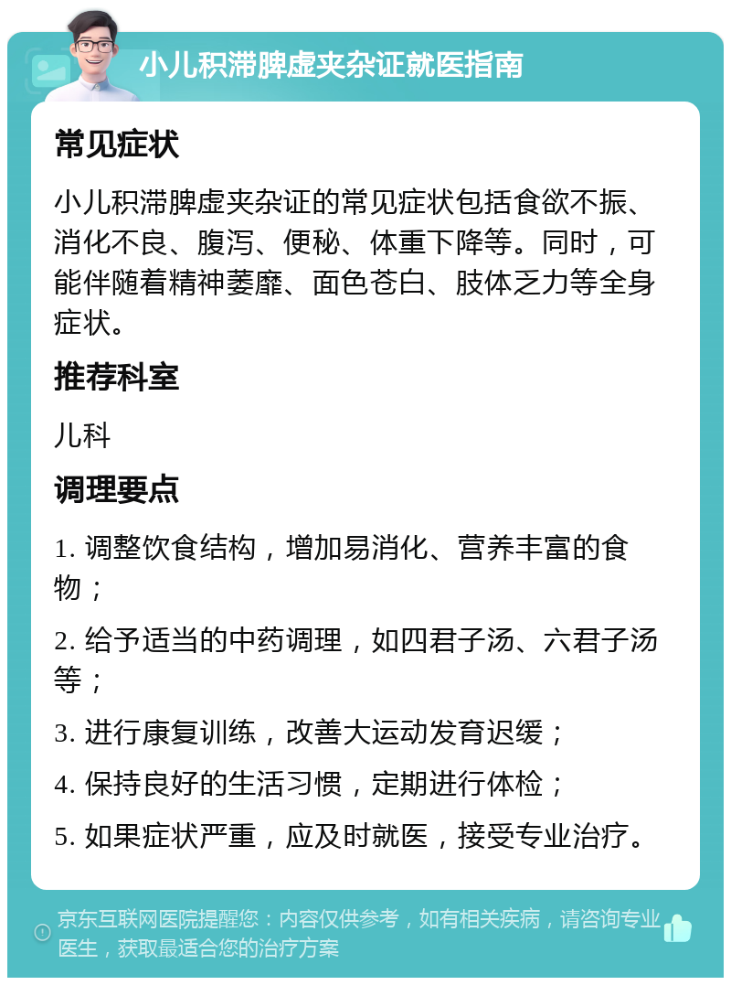 小儿积滞脾虚夹杂证就医指南 常见症状 小儿积滞脾虚夹杂证的常见症状包括食欲不振、消化不良、腹泻、便秘、体重下降等。同时，可能伴随着精神萎靡、面色苍白、肢体乏力等全身症状。 推荐科室 儿科 调理要点 1. 调整饮食结构，增加易消化、营养丰富的食物； 2. 给予适当的中药调理，如四君子汤、六君子汤等； 3. 进行康复训练，改善大运动发育迟缓； 4. 保持良好的生活习惯，定期进行体检； 5. 如果症状严重，应及时就医，接受专业治疗。