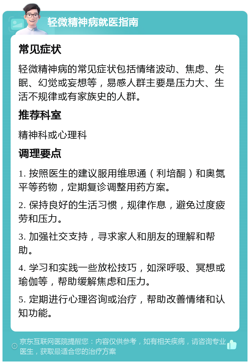 轻微精神病就医指南 常见症状 轻微精神病的常见症状包括情绪波动、焦虑、失眠、幻觉或妄想等，易感人群主要是压力大、生活不规律或有家族史的人群。 推荐科室 精神科或心理科 调理要点 1. 按照医生的建议服用维思通（利培酮）和奥氮平等药物，定期复诊调整用药方案。 2. 保持良好的生活习惯，规律作息，避免过度疲劳和压力。 3. 加强社交支持，寻求家人和朋友的理解和帮助。 4. 学习和实践一些放松技巧，如深呼吸、冥想或瑜伽等，帮助缓解焦虑和压力。 5. 定期进行心理咨询或治疗，帮助改善情绪和认知功能。