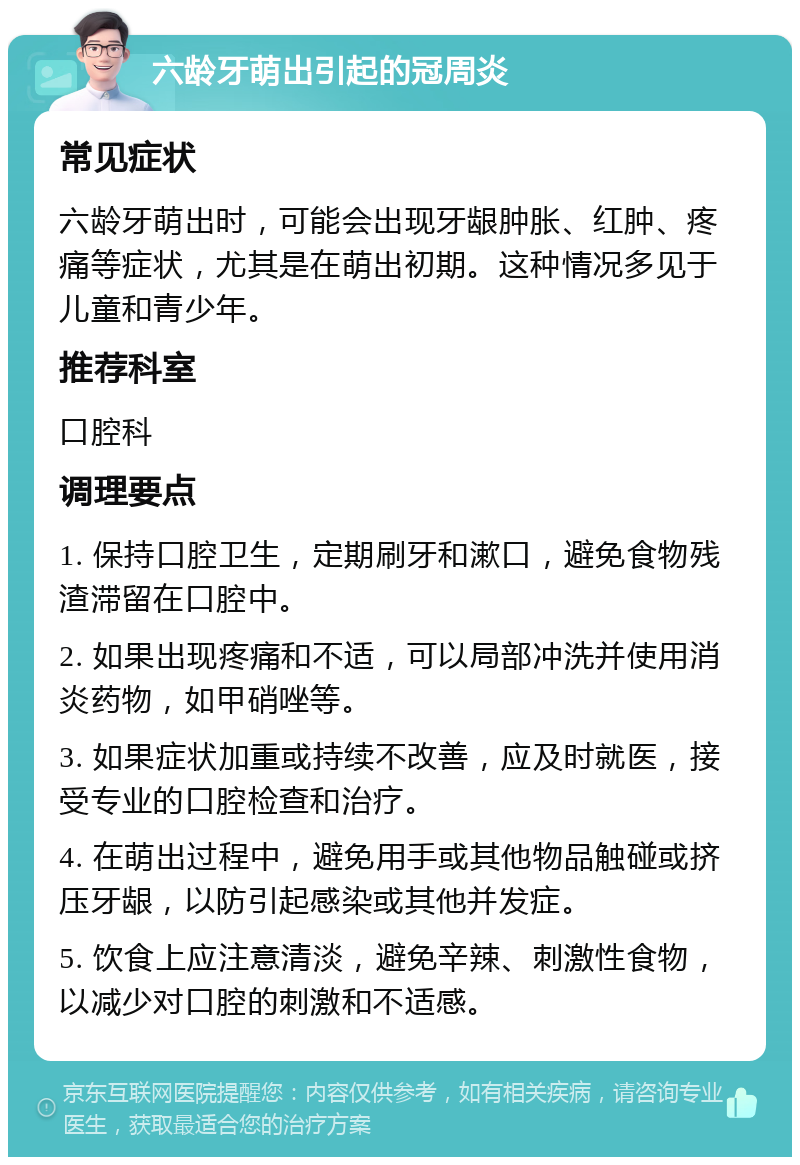 六龄牙萌出引起的冠周炎 常见症状 六龄牙萌出时，可能会出现牙龈肿胀、红肿、疼痛等症状，尤其是在萌出初期。这种情况多见于儿童和青少年。 推荐科室 口腔科 调理要点 1. 保持口腔卫生，定期刷牙和漱口，避免食物残渣滞留在口腔中。 2. 如果出现疼痛和不适，可以局部冲洗并使用消炎药物，如甲硝唑等。 3. 如果症状加重或持续不改善，应及时就医，接受专业的口腔检查和治疗。 4. 在萌出过程中，避免用手或其他物品触碰或挤压牙龈，以防引起感染或其他并发症。 5. 饮食上应注意清淡，避免辛辣、刺激性食物，以减少对口腔的刺激和不适感。