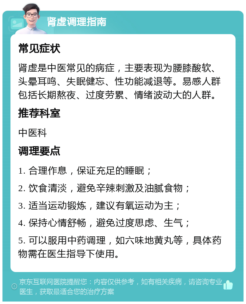 肾虚调理指南 常见症状 肾虚是中医常见的病症，主要表现为腰膝酸软、头晕耳鸣、失眠健忘、性功能减退等。易感人群包括长期熬夜、过度劳累、情绪波动大的人群。 推荐科室 中医科 调理要点 1. 合理作息，保证充足的睡眠； 2. 饮食清淡，避免辛辣刺激及油腻食物； 3. 适当运动锻炼，建议有氧运动为主； 4. 保持心情舒畅，避免过度思虑、生气； 5. 可以服用中药调理，如六味地黄丸等，具体药物需在医生指导下使用。