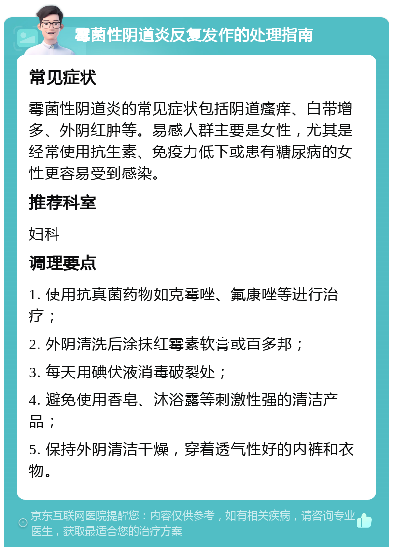 霉菌性阴道炎反复发作的处理指南 常见症状 霉菌性阴道炎的常见症状包括阴道瘙痒、白带增多、外阴红肿等。易感人群主要是女性，尤其是经常使用抗生素、免疫力低下或患有糖尿病的女性更容易受到感染。 推荐科室 妇科 调理要点 1. 使用抗真菌药物如克霉唑、氟康唑等进行治疗； 2. 外阴清洗后涂抹红霉素软膏或百多邦； 3. 每天用碘伏液消毒破裂处； 4. 避免使用香皂、沐浴露等刺激性强的清洁产品； 5. 保持外阴清洁干燥，穿着透气性好的内裤和衣物。