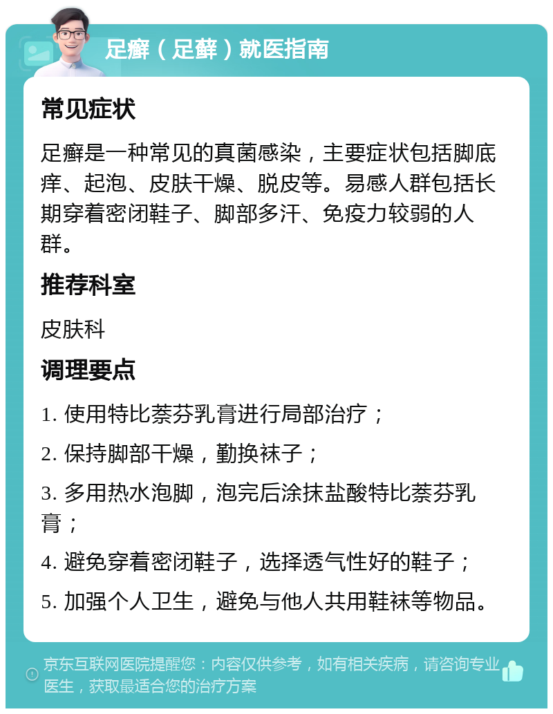 足癣（足藓）就医指南 常见症状 足癣是一种常见的真菌感染，主要症状包括脚底痒、起泡、皮肤干燥、脱皮等。易感人群包括长期穿着密闭鞋子、脚部多汗、免疫力较弱的人群。 推荐科室 皮肤科 调理要点 1. 使用特比萘芬乳膏进行局部治疗； 2. 保持脚部干燥，勤换袜子； 3. 多用热水泡脚，泡完后涂抹盐酸特比萘芬乳膏； 4. 避免穿着密闭鞋子，选择透气性好的鞋子； 5. 加强个人卫生，避免与他人共用鞋袜等物品。