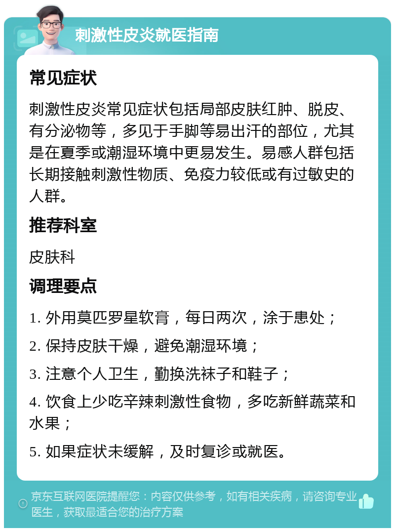 刺激性皮炎就医指南 常见症状 刺激性皮炎常见症状包括局部皮肤红肿、脱皮、有分泌物等，多见于手脚等易出汗的部位，尤其是在夏季或潮湿环境中更易发生。易感人群包括长期接触刺激性物质、免疫力较低或有过敏史的人群。 推荐科室 皮肤科 调理要点 1. 外用莫匹罗星软膏，每日两次，涂于患处； 2. 保持皮肤干燥，避免潮湿环境； 3. 注意个人卫生，勤换洗袜子和鞋子； 4. 饮食上少吃辛辣刺激性食物，多吃新鲜蔬菜和水果； 5. 如果症状未缓解，及时复诊或就医。