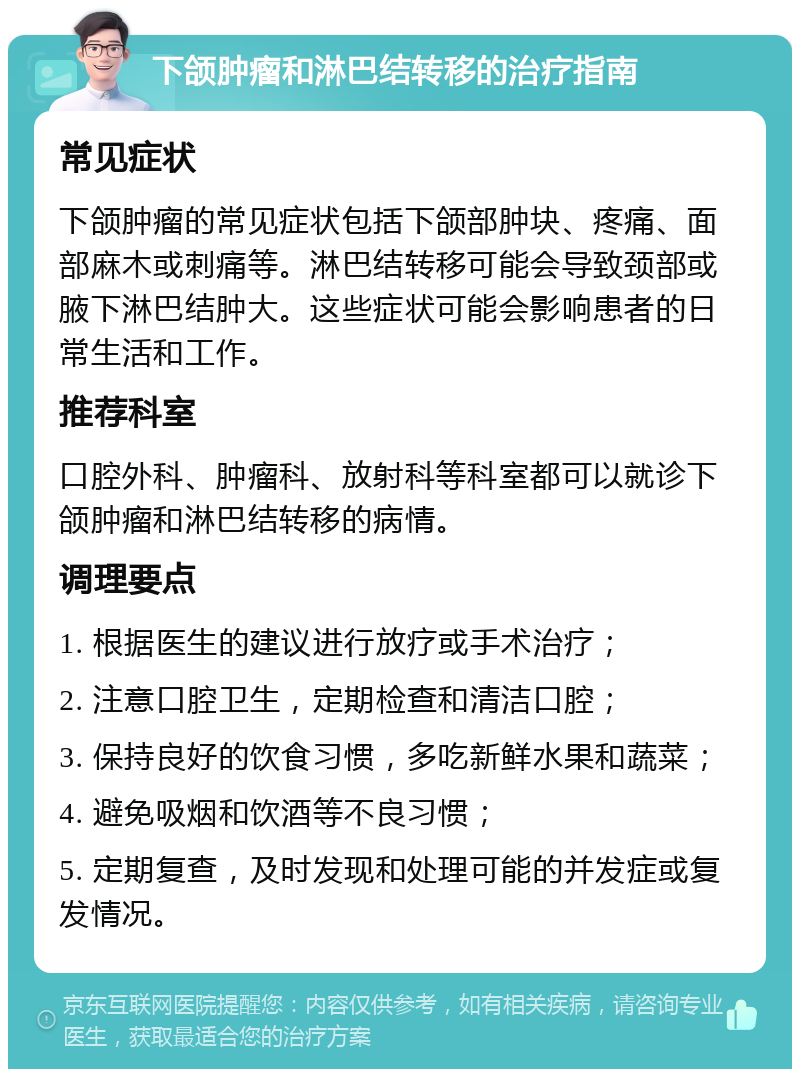 下颌肿瘤和淋巴结转移的治疗指南 常见症状 下颌肿瘤的常见症状包括下颌部肿块、疼痛、面部麻木或刺痛等。淋巴结转移可能会导致颈部或腋下淋巴结肿大。这些症状可能会影响患者的日常生活和工作。 推荐科室 口腔外科、肿瘤科、放射科等科室都可以就诊下颌肿瘤和淋巴结转移的病情。 调理要点 1. 根据医生的建议进行放疗或手术治疗； 2. 注意口腔卫生，定期检查和清洁口腔； 3. 保持良好的饮食习惯，多吃新鲜水果和蔬菜； 4. 避免吸烟和饮酒等不良习惯； 5. 定期复查，及时发现和处理可能的并发症或复发情况。