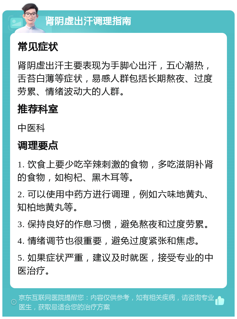 肾阴虚出汗调理指南 常见症状 肾阴虚出汗主要表现为手脚心出汗，五心潮热，舌苔白薄等症状，易感人群包括长期熬夜、过度劳累、情绪波动大的人群。 推荐科室 中医科 调理要点 1. 饮食上要少吃辛辣刺激的食物，多吃滋阴补肾的食物，如枸杞、黑木耳等。 2. 可以使用中药方进行调理，例如六味地黄丸、知柏地黄丸等。 3. 保持良好的作息习惯，避免熬夜和过度劳累。 4. 情绪调节也很重要，避免过度紧张和焦虑。 5. 如果症状严重，建议及时就医，接受专业的中医治疗。