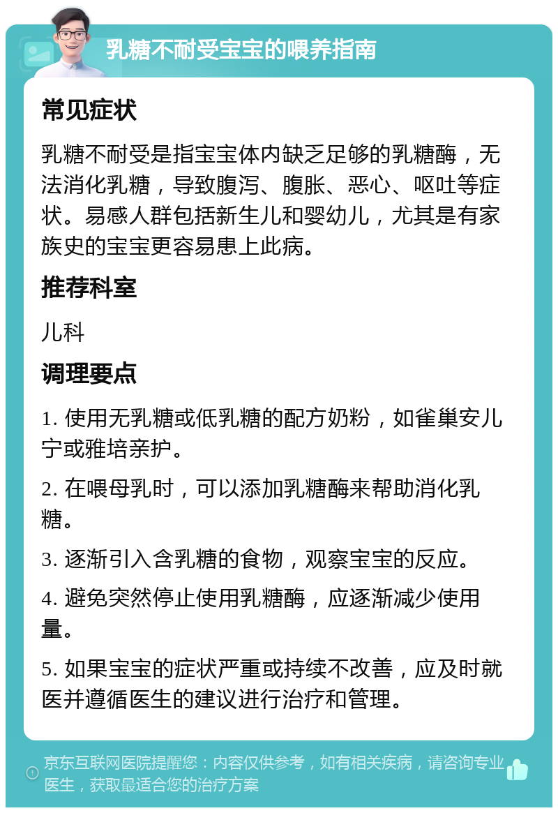 乳糖不耐受宝宝的喂养指南 常见症状 乳糖不耐受是指宝宝体内缺乏足够的乳糖酶，无法消化乳糖，导致腹泻、腹胀、恶心、呕吐等症状。易感人群包括新生儿和婴幼儿，尤其是有家族史的宝宝更容易患上此病。 推荐科室 儿科 调理要点 1. 使用无乳糖或低乳糖的配方奶粉，如雀巢安儿宁或雅培亲护。 2. 在喂母乳时，可以添加乳糖酶来帮助消化乳糖。 3. 逐渐引入含乳糖的食物，观察宝宝的反应。 4. 避免突然停止使用乳糖酶，应逐渐减少使用量。 5. 如果宝宝的症状严重或持续不改善，应及时就医并遵循医生的建议进行治疗和管理。