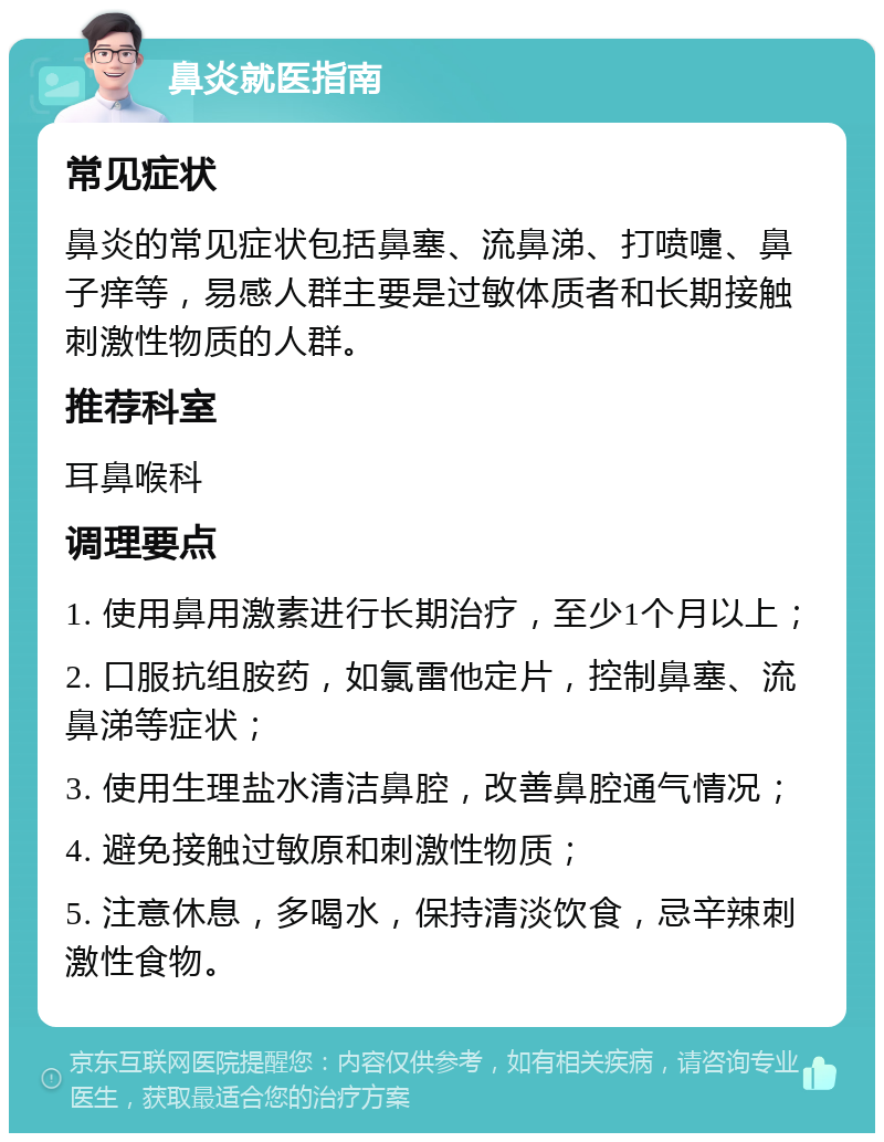 鼻炎就医指南 常见症状 鼻炎的常见症状包括鼻塞、流鼻涕、打喷嚏、鼻子痒等，易感人群主要是过敏体质者和长期接触刺激性物质的人群。 推荐科室 耳鼻喉科 调理要点 1. 使用鼻用激素进行长期治疗，至少1个月以上； 2. 口服抗组胺药，如氯雷他定片，控制鼻塞、流鼻涕等症状； 3. 使用生理盐水清洁鼻腔，改善鼻腔通气情况； 4. 避免接触过敏原和刺激性物质； 5. 注意休息，多喝水，保持清淡饮食，忌辛辣刺激性食物。