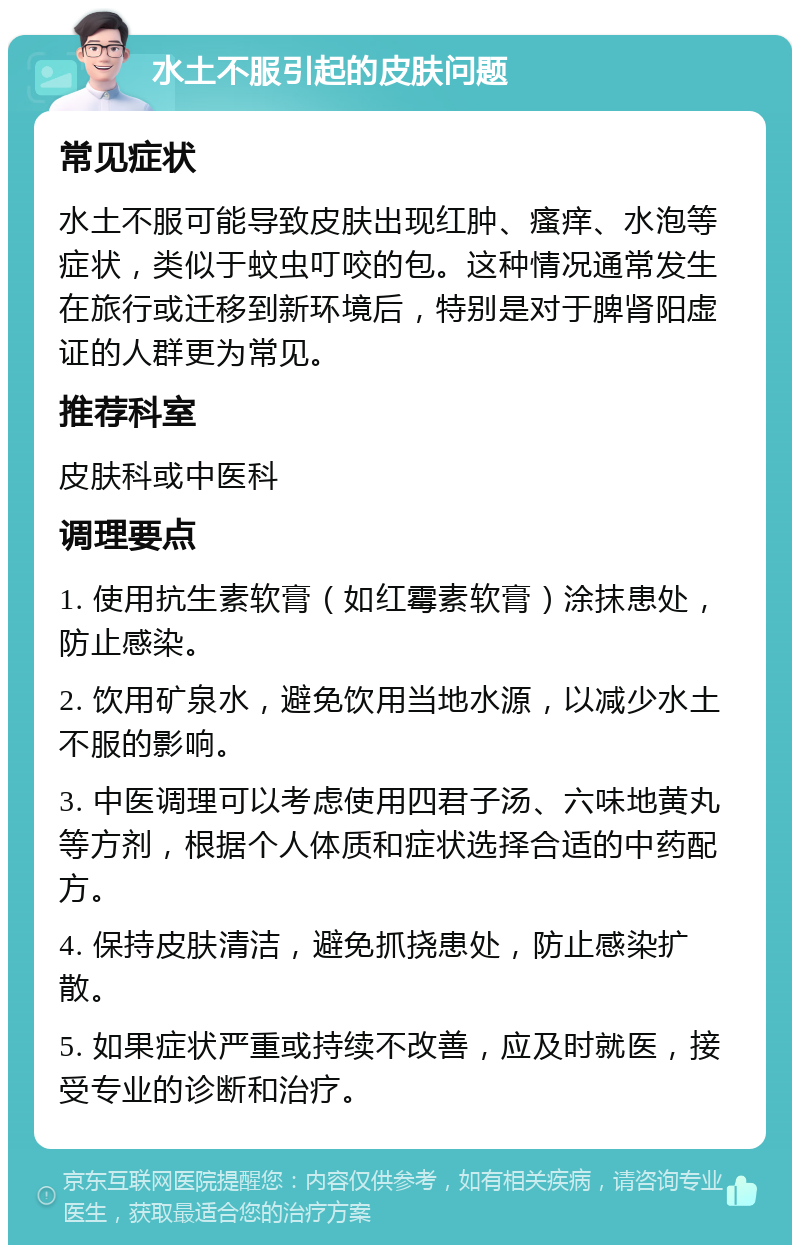 水土不服引起的皮肤问题 常见症状 水土不服可能导致皮肤出现红肿、瘙痒、水泡等症状，类似于蚊虫叮咬的包。这种情况通常发生在旅行或迁移到新环境后，特别是对于脾肾阳虚证的人群更为常见。 推荐科室 皮肤科或中医科 调理要点 1. 使用抗生素软膏（如红霉素软膏）涂抹患处，防止感染。 2. 饮用矿泉水，避免饮用当地水源，以减少水土不服的影响。 3. 中医调理可以考虑使用四君子汤、六味地黄丸等方剂，根据个人体质和症状选择合适的中药配方。 4. 保持皮肤清洁，避免抓挠患处，防止感染扩散。 5. 如果症状严重或持续不改善，应及时就医，接受专业的诊断和治疗。