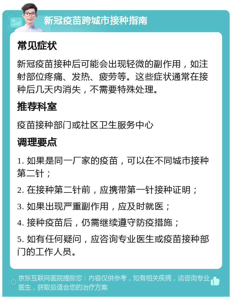 新冠疫苗跨城市接种指南 常见症状 新冠疫苗接种后可能会出现轻微的副作用，如注射部位疼痛、发热、疲劳等。这些症状通常在接种后几天内消失，不需要特殊处理。 推荐科室 疫苗接种部门或社区卫生服务中心 调理要点 1. 如果是同一厂家的疫苗，可以在不同城市接种第二针； 2. 在接种第二针前，应携带第一针接种证明； 3. 如果出现严重副作用，应及时就医； 4. 接种疫苗后，仍需继续遵守防疫措施； 5. 如有任何疑问，应咨询专业医生或疫苗接种部门的工作人员。