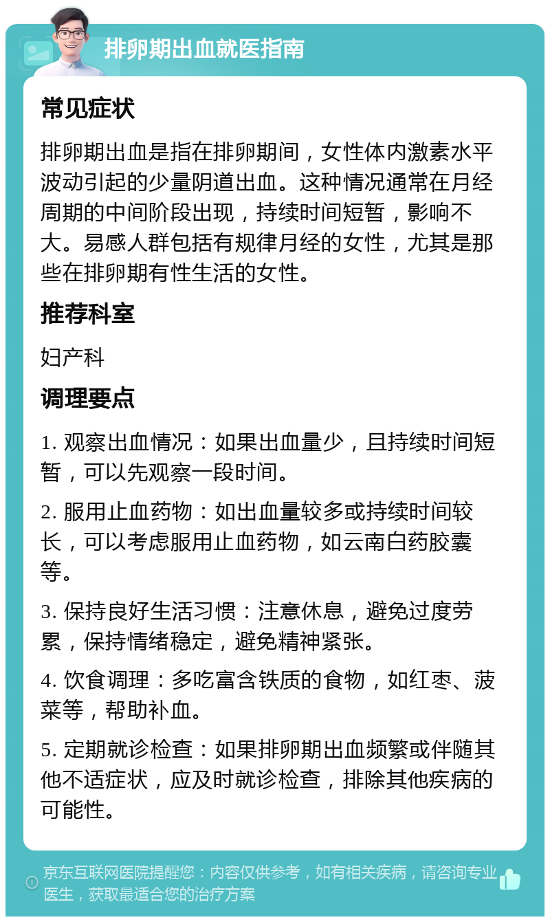 排卵期出血就医指南 常见症状 排卵期出血是指在排卵期间，女性体内激素水平波动引起的少量阴道出血。这种情况通常在月经周期的中间阶段出现，持续时间短暂，影响不大。易感人群包括有规律月经的女性，尤其是那些在排卵期有性生活的女性。 推荐科室 妇产科 调理要点 1. 观察出血情况：如果出血量少，且持续时间短暂，可以先观察一段时间。 2. 服用止血药物：如出血量较多或持续时间较长，可以考虑服用止血药物，如云南白药胶囊等。 3. 保持良好生活习惯：注意休息，避免过度劳累，保持情绪稳定，避免精神紧张。 4. 饮食调理：多吃富含铁质的食物，如红枣、菠菜等，帮助补血。 5. 定期就诊检查：如果排卵期出血频繁或伴随其他不适症状，应及时就诊检查，排除其他疾病的可能性。