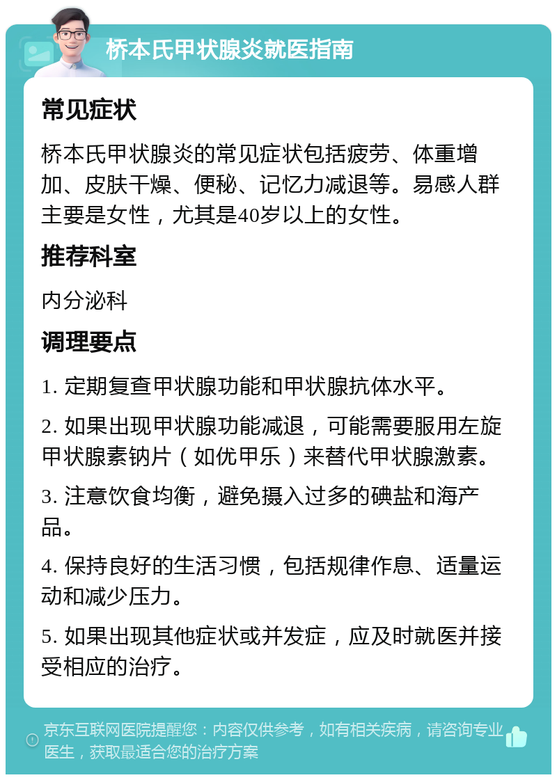 桥本氏甲状腺炎就医指南 常见症状 桥本氏甲状腺炎的常见症状包括疲劳、体重增加、皮肤干燥、便秘、记忆力减退等。易感人群主要是女性，尤其是40岁以上的女性。 推荐科室 内分泌科 调理要点 1. 定期复查甲状腺功能和甲状腺抗体水平。 2. 如果出现甲状腺功能减退，可能需要服用左旋甲状腺素钠片（如优甲乐）来替代甲状腺激素。 3. 注意饮食均衡，避免摄入过多的碘盐和海产品。 4. 保持良好的生活习惯，包括规律作息、适量运动和减少压力。 5. 如果出现其他症状或并发症，应及时就医并接受相应的治疗。