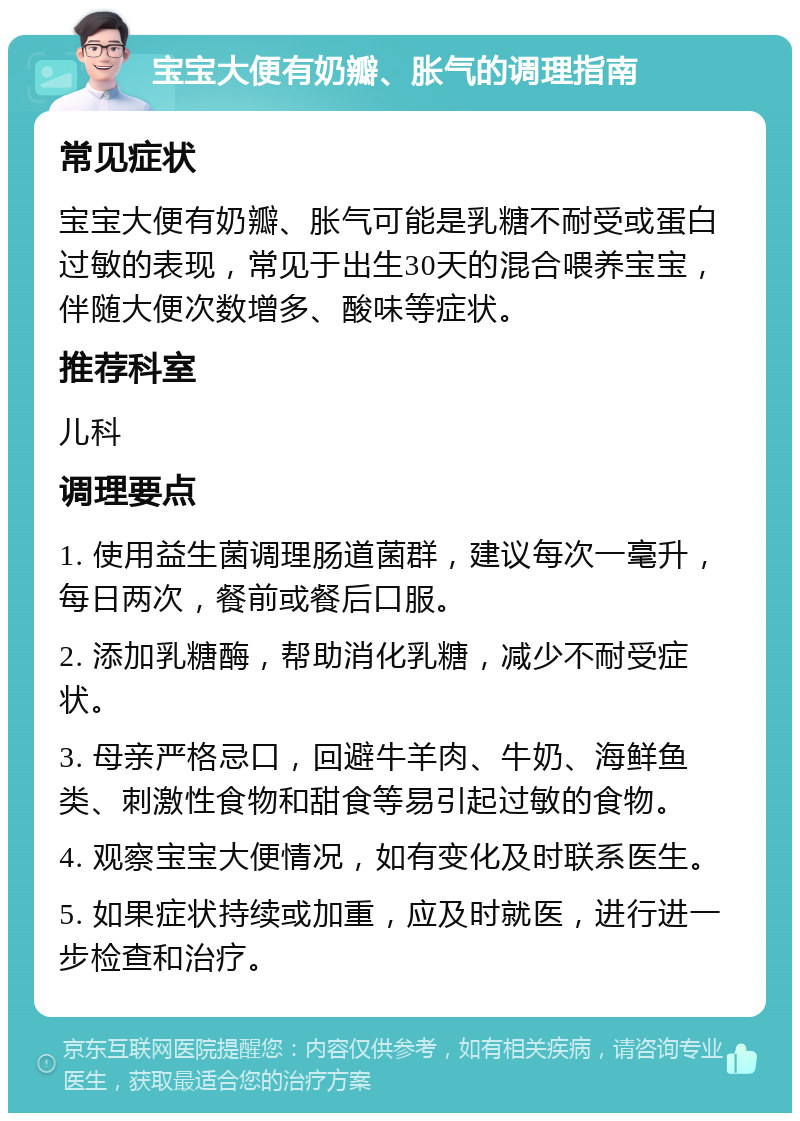 宝宝大便有奶瓣、胀气的调理指南 常见症状 宝宝大便有奶瓣、胀气可能是乳糖不耐受或蛋白过敏的表现，常见于出生30天的混合喂养宝宝，伴随大便次数增多、酸味等症状。 推荐科室 儿科 调理要点 1. 使用益生菌调理肠道菌群，建议每次一毫升，每日两次，餐前或餐后口服。 2. 添加乳糖酶，帮助消化乳糖，减少不耐受症状。 3. 母亲严格忌口，回避牛羊肉、牛奶、海鲜鱼类、刺激性食物和甜食等易引起过敏的食物。 4. 观察宝宝大便情况，如有变化及时联系医生。 5. 如果症状持续或加重，应及时就医，进行进一步检查和治疗。