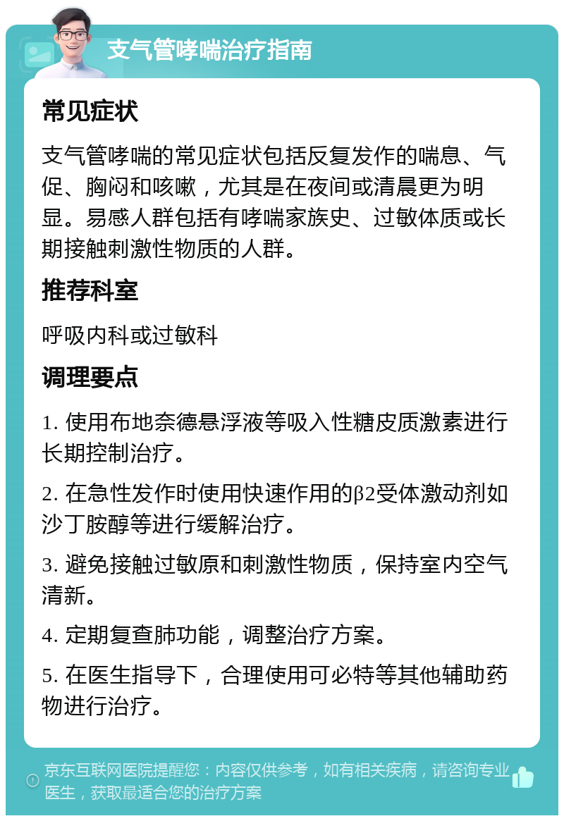 支气管哮喘治疗指南 常见症状 支气管哮喘的常见症状包括反复发作的喘息、气促、胸闷和咳嗽，尤其是在夜间或清晨更为明显。易感人群包括有哮喘家族史、过敏体质或长期接触刺激性物质的人群。 推荐科室 呼吸内科或过敏科 调理要点 1. 使用布地奈德悬浮液等吸入性糖皮质激素进行长期控制治疗。 2. 在急性发作时使用快速作用的β2受体激动剂如沙丁胺醇等进行缓解治疗。 3. 避免接触过敏原和刺激性物质，保持室内空气清新。 4. 定期复查肺功能，调整治疗方案。 5. 在医生指导下，合理使用可必特等其他辅助药物进行治疗。