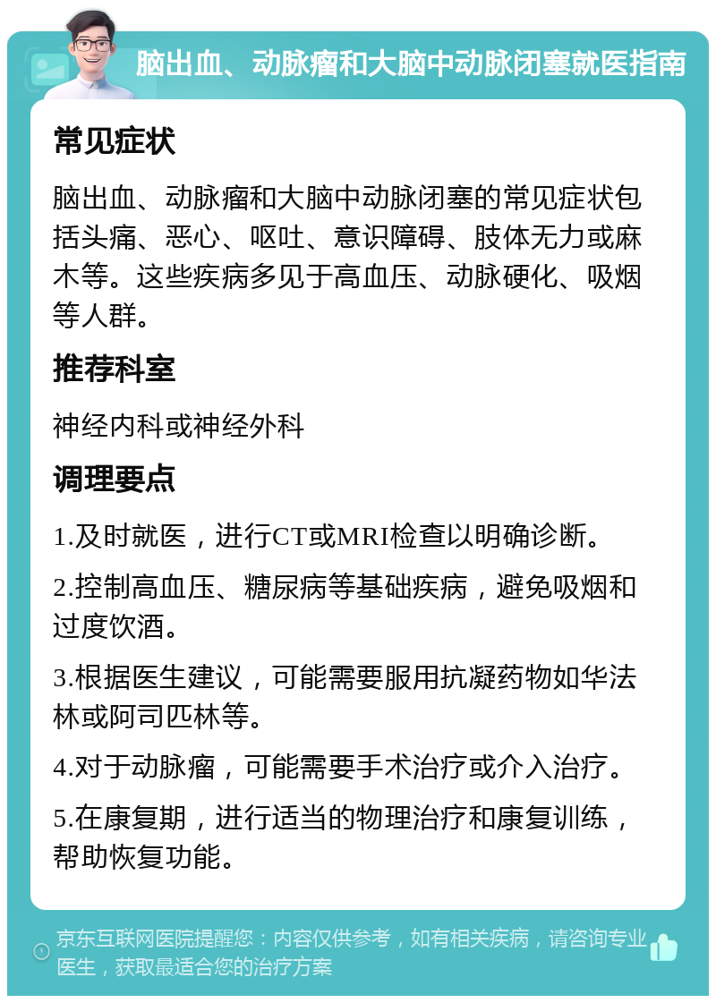 脑出血、动脉瘤和大脑中动脉闭塞就医指南 常见症状 脑出血、动脉瘤和大脑中动脉闭塞的常见症状包括头痛、恶心、呕吐、意识障碍、肢体无力或麻木等。这些疾病多见于高血压、动脉硬化、吸烟等人群。 推荐科室 神经内科或神经外科 调理要点 1.及时就医，进行CT或MRI检查以明确诊断。 2.控制高血压、糖尿病等基础疾病，避免吸烟和过度饮酒。 3.根据医生建议，可能需要服用抗凝药物如华法林或阿司匹林等。 4.对于动脉瘤，可能需要手术治疗或介入治疗。 5.在康复期，进行适当的物理治疗和康复训练，帮助恢复功能。