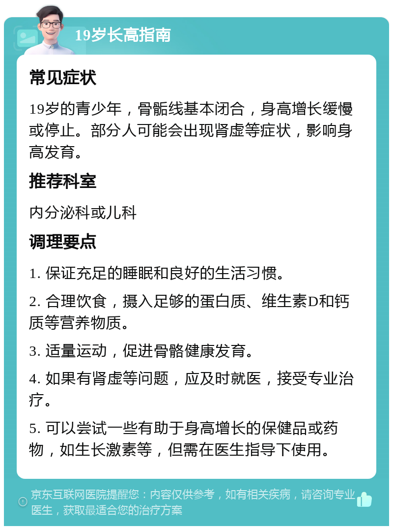 19岁长高指南 常见症状 19岁的青少年，骨骺线基本闭合，身高增长缓慢或停止。部分人可能会出现肾虚等症状，影响身高发育。 推荐科室 内分泌科或儿科 调理要点 1. 保证充足的睡眠和良好的生活习惯。 2. 合理饮食，摄入足够的蛋白质、维生素D和钙质等营养物质。 3. 适量运动，促进骨骼健康发育。 4. 如果有肾虚等问题，应及时就医，接受专业治疗。 5. 可以尝试一些有助于身高增长的保健品或药物，如生长激素等，但需在医生指导下使用。