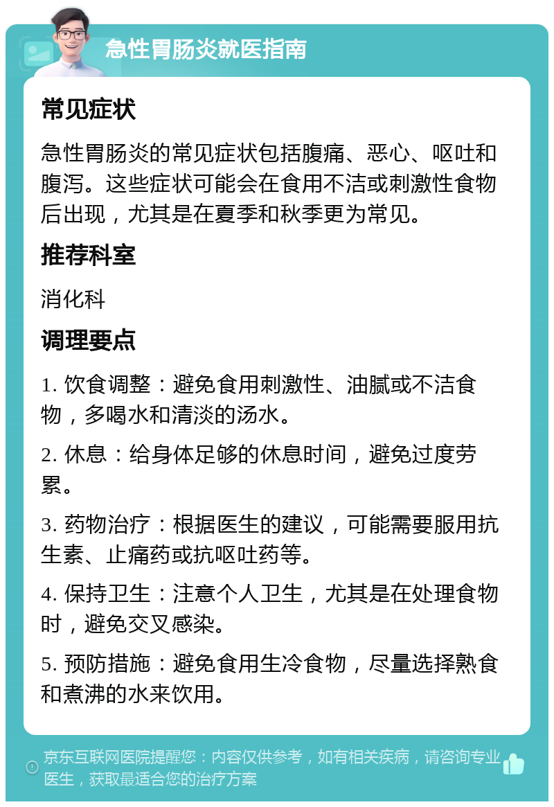 急性胃肠炎就医指南 常见症状 急性胃肠炎的常见症状包括腹痛、恶心、呕吐和腹泻。这些症状可能会在食用不洁或刺激性食物后出现，尤其是在夏季和秋季更为常见。 推荐科室 消化科 调理要点 1. 饮食调整：避免食用刺激性、油腻或不洁食物，多喝水和清淡的汤水。 2. 休息：给身体足够的休息时间，避免过度劳累。 3. 药物治疗：根据医生的建议，可能需要服用抗生素、止痛药或抗呕吐药等。 4. 保持卫生：注意个人卫生，尤其是在处理食物时，避免交叉感染。 5. 预防措施：避免食用生冷食物，尽量选择熟食和煮沸的水来饮用。