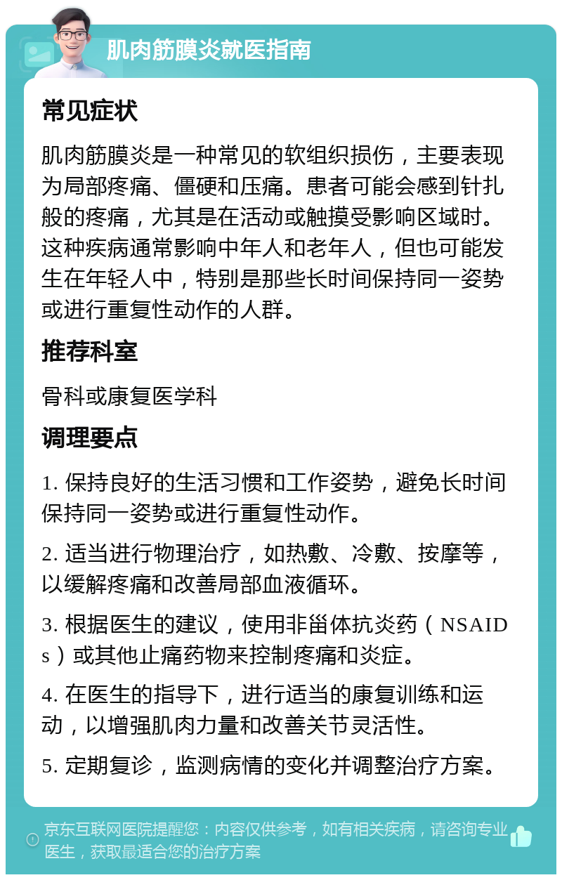 肌肉筋膜炎就医指南 常见症状 肌肉筋膜炎是一种常见的软组织损伤，主要表现为局部疼痛、僵硬和压痛。患者可能会感到针扎般的疼痛，尤其是在活动或触摸受影响区域时。这种疾病通常影响中年人和老年人，但也可能发生在年轻人中，特别是那些长时间保持同一姿势或进行重复性动作的人群。 推荐科室 骨科或康复医学科 调理要点 1. 保持良好的生活习惯和工作姿势，避免长时间保持同一姿势或进行重复性动作。 2. 适当进行物理治疗，如热敷、冷敷、按摩等，以缓解疼痛和改善局部血液循环。 3. 根据医生的建议，使用非甾体抗炎药（NSAIDs）或其他止痛药物来控制疼痛和炎症。 4. 在医生的指导下，进行适当的康复训练和运动，以增强肌肉力量和改善关节灵活性。 5. 定期复诊，监测病情的变化并调整治疗方案。