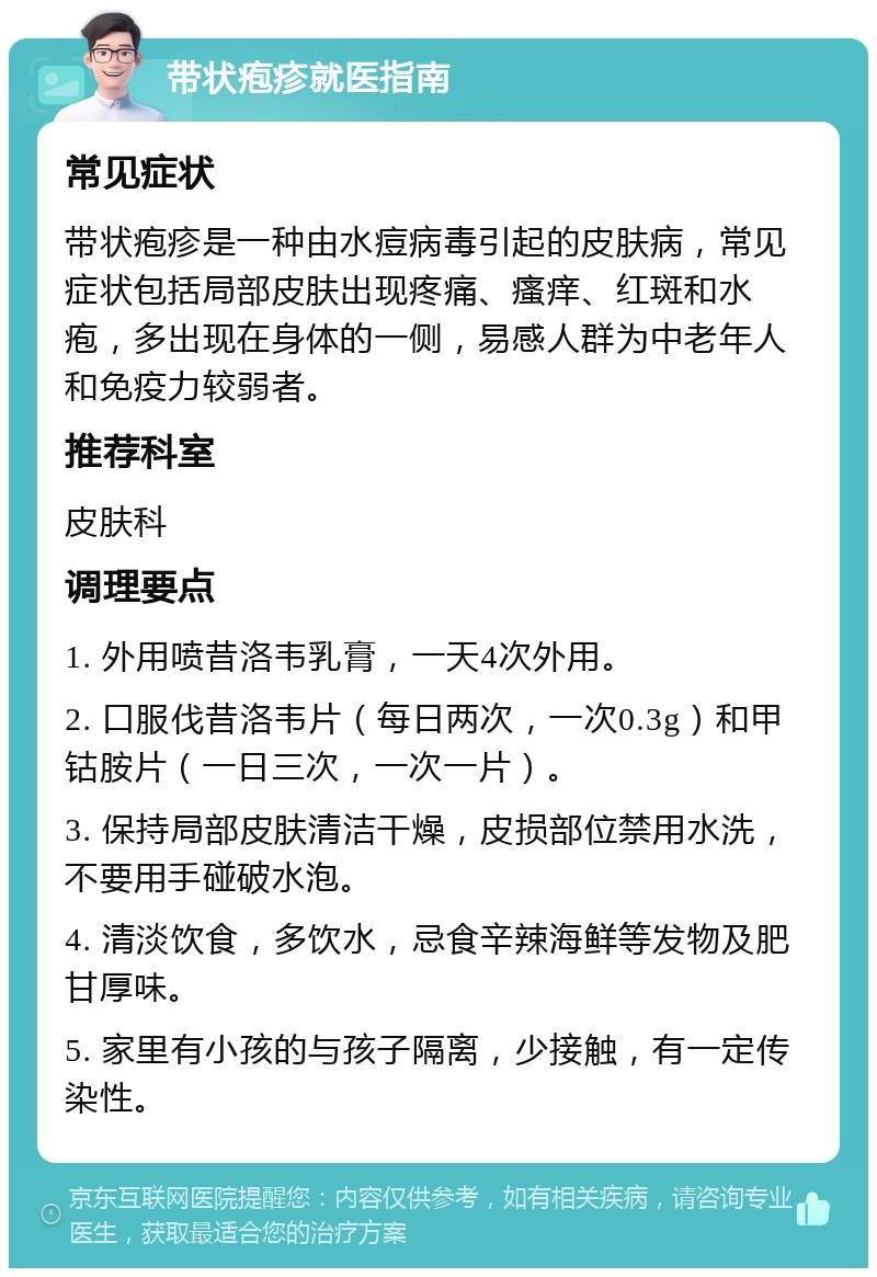 带状疱疹就医指南 常见症状 带状疱疹是一种由水痘病毒引起的皮肤病，常见症状包括局部皮肤出现疼痛、瘙痒、红斑和水疱，多出现在身体的一侧，易感人群为中老年人和免疫力较弱者。 推荐科室 皮肤科 调理要点 1. 外用喷昔洛韦乳膏，一天4次外用。 2. 口服伐昔洛韦片（每日两次，一次0.3g）和甲钴胺片（一日三次，一次一片）。 3. 保持局部皮肤清洁干燥，皮损部位禁用水洗，不要用手碰破水泡。 4. 清淡饮食，多饮水，忌食辛辣海鲜等发物及肥甘厚味。 5. 家里有小孩的与孩子隔离，少接触，有一定传染性。