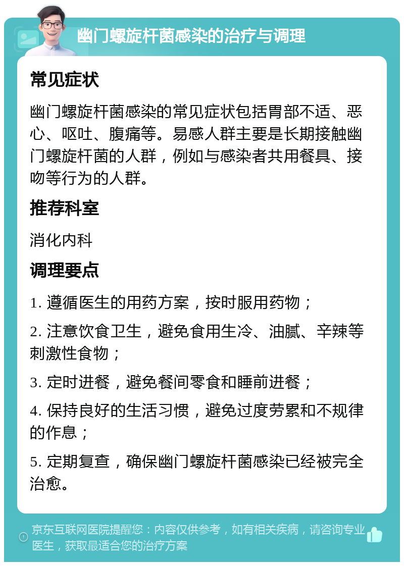 幽门螺旋杆菌感染的治疗与调理 常见症状 幽门螺旋杆菌感染的常见症状包括胃部不适、恶心、呕吐、腹痛等。易感人群主要是长期接触幽门螺旋杆菌的人群，例如与感染者共用餐具、接吻等行为的人群。 推荐科室 消化内科 调理要点 1. 遵循医生的用药方案，按时服用药物； 2. 注意饮食卫生，避免食用生冷、油腻、辛辣等刺激性食物； 3. 定时进餐，避免餐间零食和睡前进餐； 4. 保持良好的生活习惯，避免过度劳累和不规律的作息； 5. 定期复查，确保幽门螺旋杆菌感染已经被完全治愈。