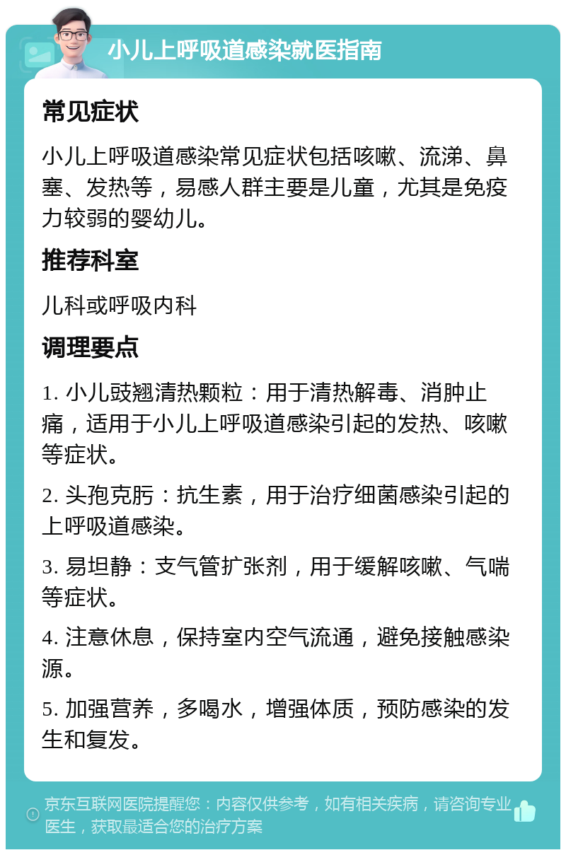 小儿上呼吸道感染就医指南 常见症状 小儿上呼吸道感染常见症状包括咳嗽、流涕、鼻塞、发热等，易感人群主要是儿童，尤其是免疫力较弱的婴幼儿。 推荐科室 儿科或呼吸内科 调理要点 1. 小儿豉翘清热颗粒：用于清热解毒、消肿止痛，适用于小儿上呼吸道感染引起的发热、咳嗽等症状。 2. 头孢克肟：抗生素，用于治疗细菌感染引起的上呼吸道感染。 3. 易坦静：支气管扩张剂，用于缓解咳嗽、气喘等症状。 4. 注意休息，保持室内空气流通，避免接触感染源。 5. 加强营养，多喝水，增强体质，预防感染的发生和复发。