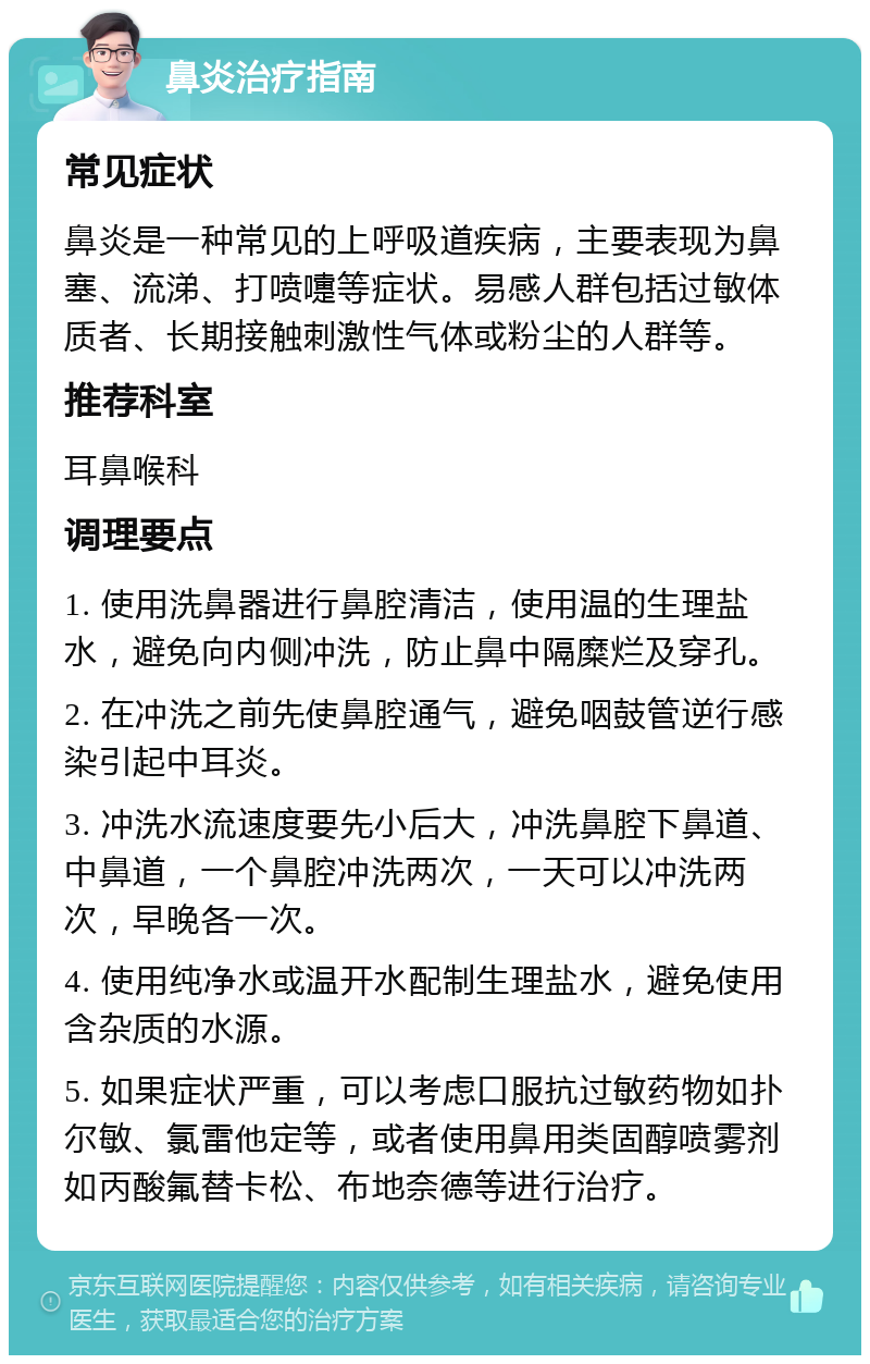 鼻炎治疗指南 常见症状 鼻炎是一种常见的上呼吸道疾病，主要表现为鼻塞、流涕、打喷嚏等症状。易感人群包括过敏体质者、长期接触刺激性气体或粉尘的人群等。 推荐科室 耳鼻喉科 调理要点 1. 使用洗鼻器进行鼻腔清洁，使用温的生理盐水，避免向内侧冲洗，防止鼻中隔糜烂及穿孔。 2. 在冲洗之前先使鼻腔通气，避免咽鼓管逆行感染引起中耳炎。 3. 冲洗水流速度要先小后大，冲洗鼻腔下鼻道、中鼻道，一个鼻腔冲洗两次，一天可以冲洗两次，早晚各一次。 4. 使用纯净水或温开水配制生理盐水，避免使用含杂质的水源。 5. 如果症状严重，可以考虑口服抗过敏药物如扑尔敏、氯雷他定等，或者使用鼻用类固醇喷雾剂如丙酸氟替卡松、布地奈德等进行治疗。