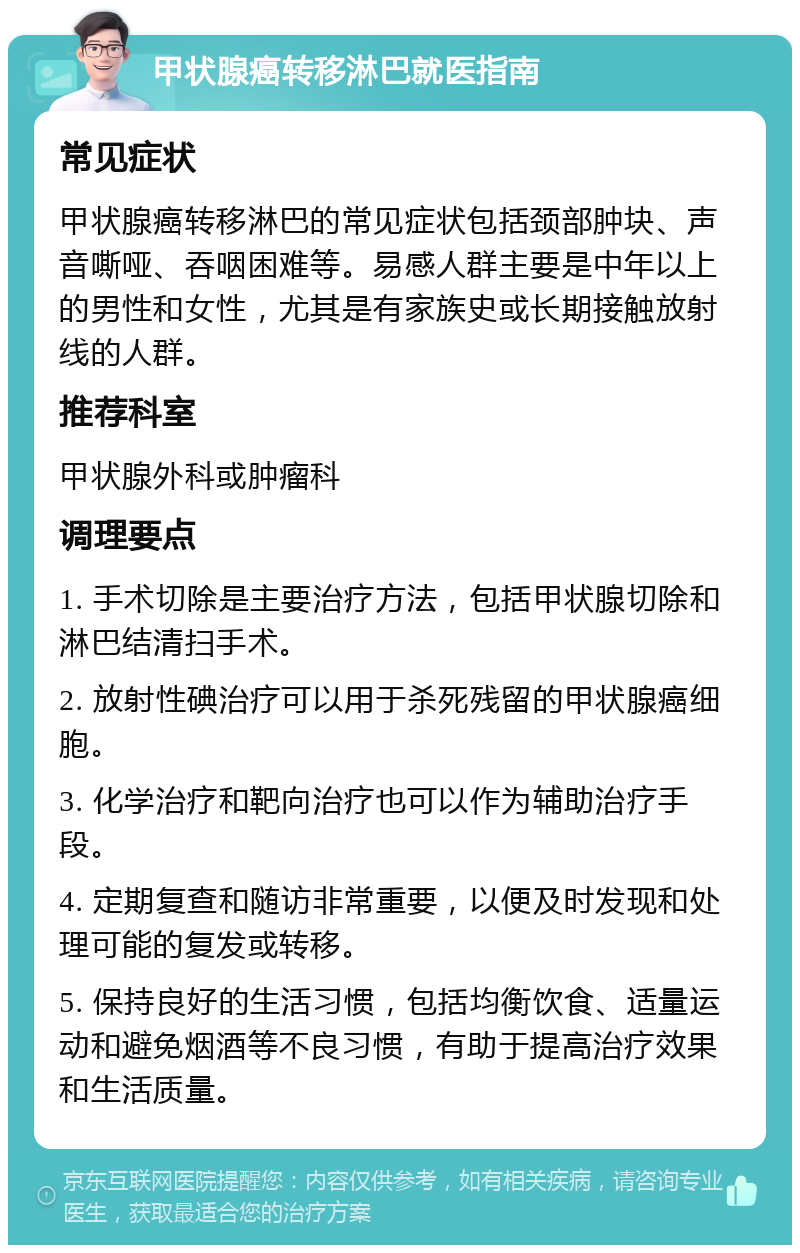 甲状腺癌转移淋巴就医指南 常见症状 甲状腺癌转移淋巴的常见症状包括颈部肿块、声音嘶哑、吞咽困难等。易感人群主要是中年以上的男性和女性，尤其是有家族史或长期接触放射线的人群。 推荐科室 甲状腺外科或肿瘤科 调理要点 1. 手术切除是主要治疗方法，包括甲状腺切除和淋巴结清扫手术。 2. 放射性碘治疗可以用于杀死残留的甲状腺癌细胞。 3. 化学治疗和靶向治疗也可以作为辅助治疗手段。 4. 定期复查和随访非常重要，以便及时发现和处理可能的复发或转移。 5. 保持良好的生活习惯，包括均衡饮食、适量运动和避免烟酒等不良习惯，有助于提高治疗效果和生活质量。