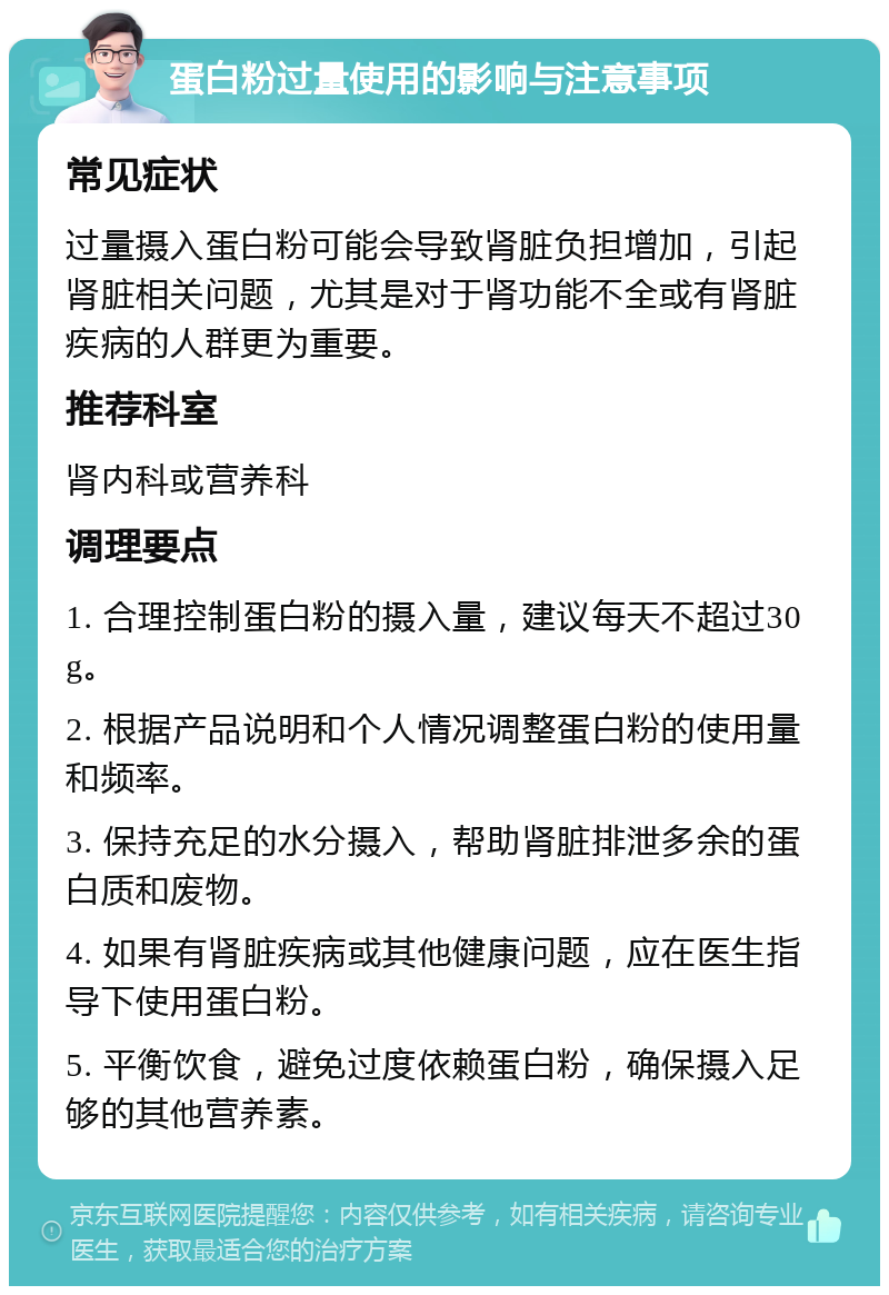 蛋白粉过量使用的影响与注意事项 常见症状 过量摄入蛋白粉可能会导致肾脏负担增加，引起肾脏相关问题，尤其是对于肾功能不全或有肾脏疾病的人群更为重要。 推荐科室 肾内科或营养科 调理要点 1. 合理控制蛋白粉的摄入量，建议每天不超过30g。 2. 根据产品说明和个人情况调整蛋白粉的使用量和频率。 3. 保持充足的水分摄入，帮助肾脏排泄多余的蛋白质和废物。 4. 如果有肾脏疾病或其他健康问题，应在医生指导下使用蛋白粉。 5. 平衡饮食，避免过度依赖蛋白粉，确保摄入足够的其他营养素。