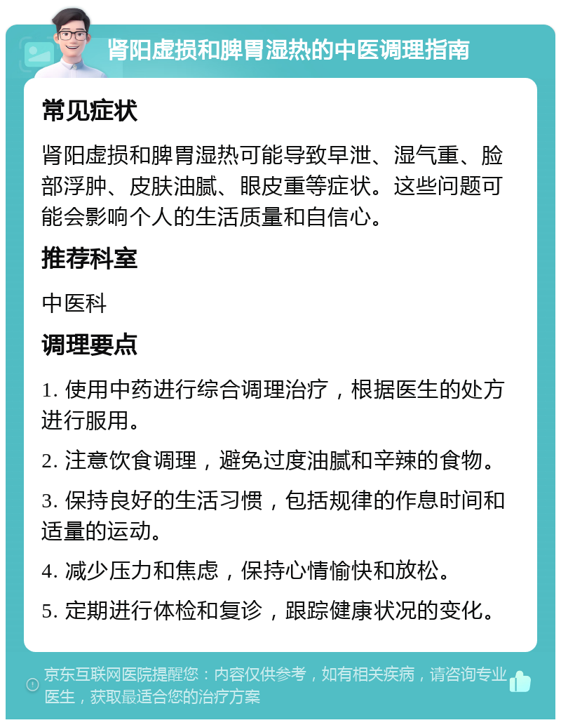 肾阳虚损和脾胃湿热的中医调理指南 常见症状 肾阳虚损和脾胃湿热可能导致早泄、湿气重、脸部浮肿、皮肤油腻、眼皮重等症状。这些问题可能会影响个人的生活质量和自信心。 推荐科室 中医科 调理要点 1. 使用中药进行综合调理治疗，根据医生的处方进行服用。 2. 注意饮食调理，避免过度油腻和辛辣的食物。 3. 保持良好的生活习惯，包括规律的作息时间和适量的运动。 4. 减少压力和焦虑，保持心情愉快和放松。 5. 定期进行体检和复诊，跟踪健康状况的变化。