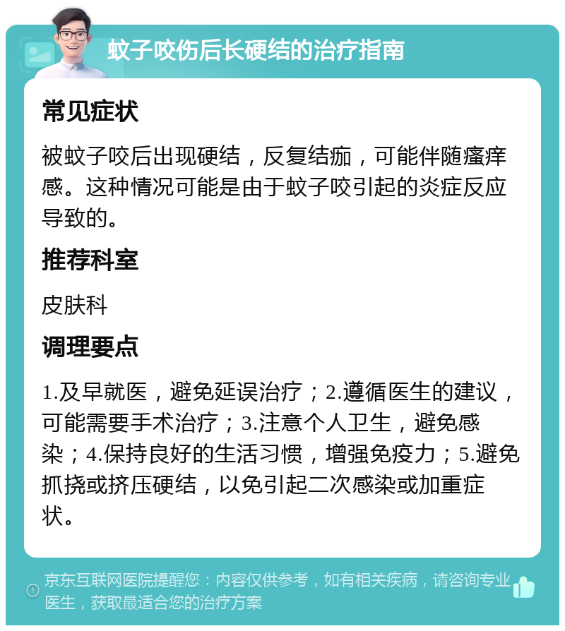 蚊子咬伤后长硬结的治疗指南 常见症状 被蚊子咬后出现硬结，反复结痂，可能伴随瘙痒感。这种情况可能是由于蚊子咬引起的炎症反应导致的。 推荐科室 皮肤科 调理要点 1.及早就医，避免延误治疗；2.遵循医生的建议，可能需要手术治疗；3.注意个人卫生，避免感染；4.保持良好的生活习惯，增强免疫力；5.避免抓挠或挤压硬结，以免引起二次感染或加重症状。