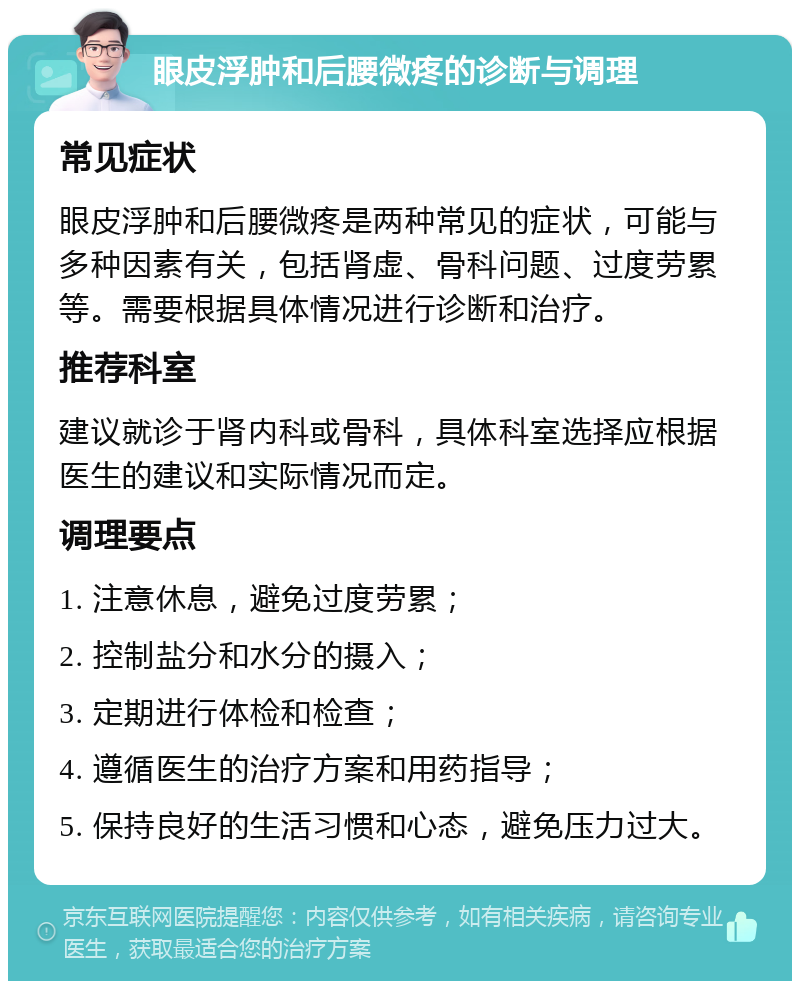 眼皮浮肿和后腰微疼的诊断与调理 常见症状 眼皮浮肿和后腰微疼是两种常见的症状，可能与多种因素有关，包括肾虚、骨科问题、过度劳累等。需要根据具体情况进行诊断和治疗。 推荐科室 建议就诊于肾内科或骨科，具体科室选择应根据医生的建议和实际情况而定。 调理要点 1. 注意休息，避免过度劳累； 2. 控制盐分和水分的摄入； 3. 定期进行体检和检查； 4. 遵循医生的治疗方案和用药指导； 5. 保持良好的生活习惯和心态，避免压力过大。