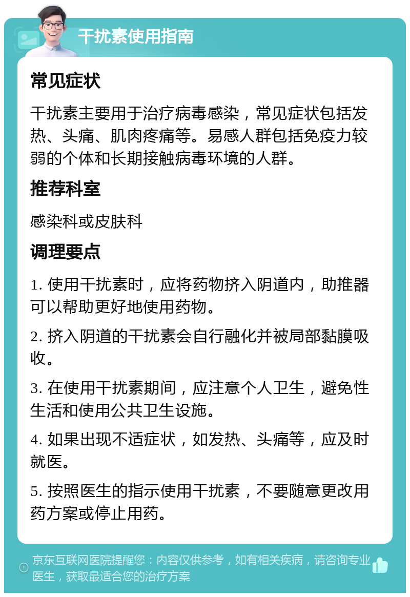 干扰素使用指南 常见症状 干扰素主要用于治疗病毒感染，常见症状包括发热、头痛、肌肉疼痛等。易感人群包括免疫力较弱的个体和长期接触病毒环境的人群。 推荐科室 感染科或皮肤科 调理要点 1. 使用干扰素时，应将药物挤入阴道内，助推器可以帮助更好地使用药物。 2. 挤入阴道的干扰素会自行融化并被局部黏膜吸收。 3. 在使用干扰素期间，应注意个人卫生，避免性生活和使用公共卫生设施。 4. 如果出现不适症状，如发热、头痛等，应及时就医。 5. 按照医生的指示使用干扰素，不要随意更改用药方案或停止用药。