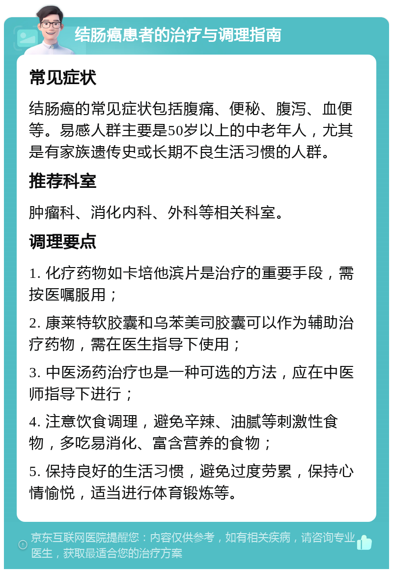 结肠癌患者的治疗与调理指南 常见症状 结肠癌的常见症状包括腹痛、便秘、腹泻、血便等。易感人群主要是50岁以上的中老年人，尤其是有家族遗传史或长期不良生活习惯的人群。 推荐科室 肿瘤科、消化内科、外科等相关科室。 调理要点 1. 化疗药物如卡培他滨片是治疗的重要手段，需按医嘱服用； 2. 康莱特软胶囊和乌苯美司胶囊可以作为辅助治疗药物，需在医生指导下使用； 3. 中医汤药治疗也是一种可选的方法，应在中医师指导下进行； 4. 注意饮食调理，避免辛辣、油腻等刺激性食物，多吃易消化、富含营养的食物； 5. 保持良好的生活习惯，避免过度劳累，保持心情愉悦，适当进行体育锻炼等。