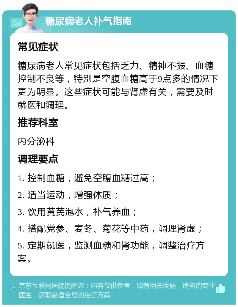 糖尿病老人补气指南 常见症状 糖尿病老人常见症状包括乏力、精神不振、血糖控制不良等，特别是空腹血糖高于9点多的情况下更为明显。这些症状可能与肾虚有关，需要及时就医和调理。 推荐科室 内分泌科 调理要点 1. 控制血糖，避免空腹血糖过高； 2. 适当运动，增强体质； 3. 饮用黄芪泡水，补气养血； 4. 搭配党参、麦冬、菊花等中药，调理肾虚； 5. 定期就医，监测血糖和肾功能，调整治疗方案。