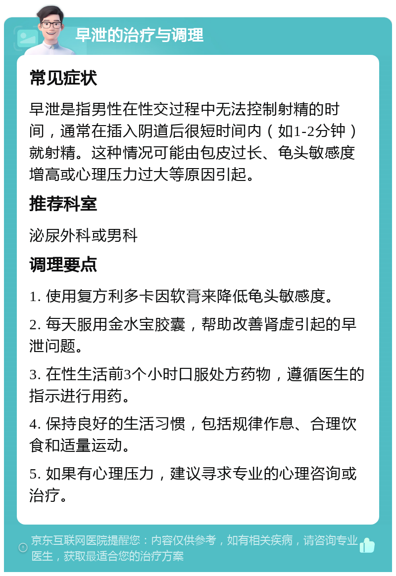 早泄的治疗与调理 常见症状 早泄是指男性在性交过程中无法控制射精的时间，通常在插入阴道后很短时间内（如1-2分钟）就射精。这种情况可能由包皮过长、龟头敏感度增高或心理压力过大等原因引起。 推荐科室 泌尿外科或男科 调理要点 1. 使用复方利多卡因软膏来降低龟头敏感度。 2. 每天服用金水宝胶囊，帮助改善肾虚引起的早泄问题。 3. 在性生活前3个小时口服处方药物，遵循医生的指示进行用药。 4. 保持良好的生活习惯，包括规律作息、合理饮食和适量运动。 5. 如果有心理压力，建议寻求专业的心理咨询或治疗。