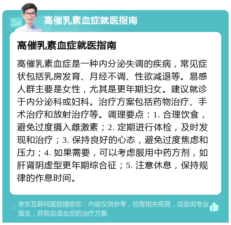 高催乳素血症就医指南 高催乳素血症就医指南 高催乳素血症是一种内分泌失调的疾病，常见症状包括乳房发育、月经不调、性欲减退等。易感人群主要是女性，尤其是更年期妇女。建议就诊于内分泌科或妇科。治疗方案包括药物治疗、手术治疗和放射治疗等。调理要点：1. 合理饮食，避免过度摄入雌激素；2. 定期进行体检，及时发现和治疗；3. 保持良好的心态，避免过度焦虑和压力；4. 如果需要，可以考虑服用中药方剂，如肝肾阴虚型更年期综合征；5. 注意休息，保持规律的作息时间。