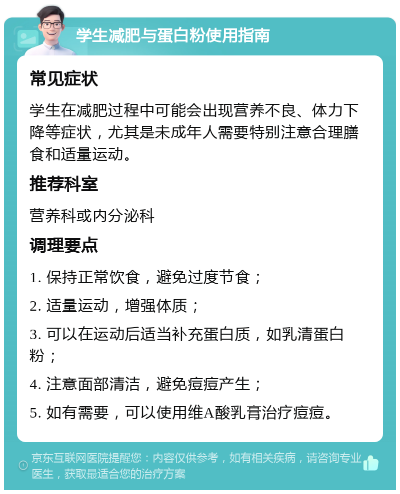 学生减肥与蛋白粉使用指南 常见症状 学生在减肥过程中可能会出现营养不良、体力下降等症状，尤其是未成年人需要特别注意合理膳食和适量运动。 推荐科室 营养科或内分泌科 调理要点 1. 保持正常饮食，避免过度节食； 2. 适量运动，增强体质； 3. 可以在运动后适当补充蛋白质，如乳清蛋白粉； 4. 注意面部清洁，避免痘痘产生； 5. 如有需要，可以使用维A酸乳膏治疗痘痘。