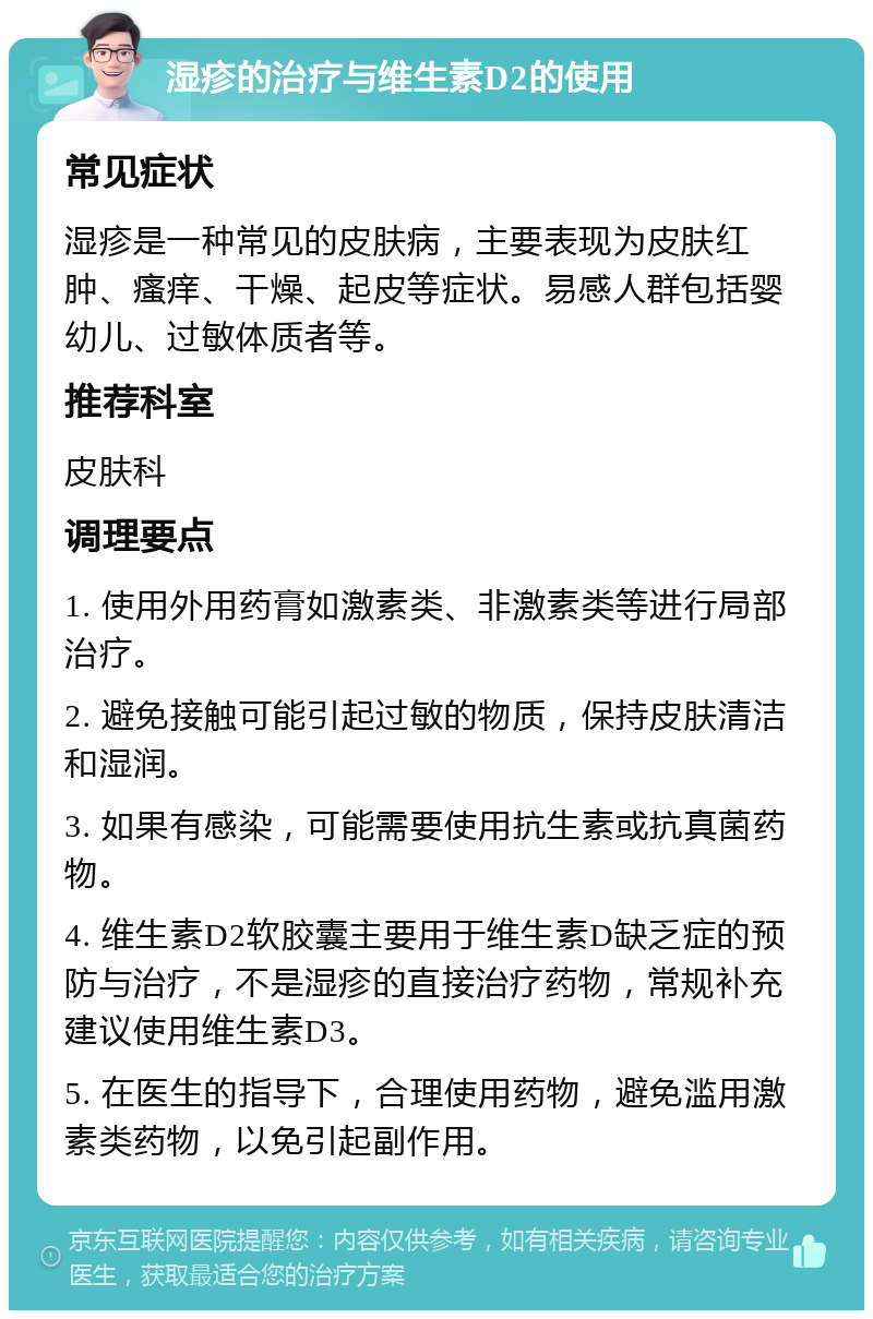 湿疹的治疗与维生素D2的使用 常见症状 湿疹是一种常见的皮肤病，主要表现为皮肤红肿、瘙痒、干燥、起皮等症状。易感人群包括婴幼儿、过敏体质者等。 推荐科室 皮肤科 调理要点 1. 使用外用药膏如激素类、非激素类等进行局部治疗。 2. 避免接触可能引起过敏的物质，保持皮肤清洁和湿润。 3. 如果有感染，可能需要使用抗生素或抗真菌药物。 4. 维生素D2软胶囊主要用于维生素D缺乏症的预防与治疗，不是湿疹的直接治疗药物，常规补充建议使用维生素D3。 5. 在医生的指导下，合理使用药物，避免滥用激素类药物，以免引起副作用。