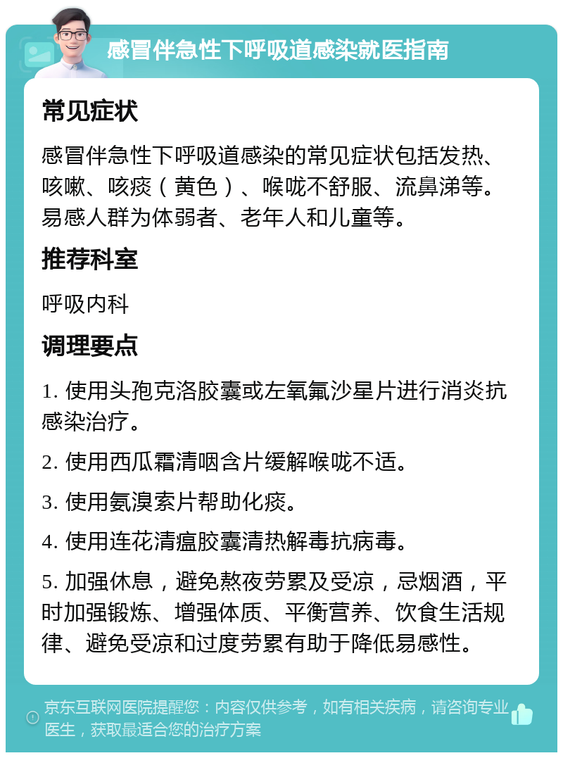 感冒伴急性下呼吸道感染就医指南 常见症状 感冒伴急性下呼吸道感染的常见症状包括发热、咳嗽、咳痰（黄色）、喉咙不舒服、流鼻涕等。易感人群为体弱者、老年人和儿童等。 推荐科室 呼吸内科 调理要点 1. 使用头孢克洛胶囊或左氧氟沙星片进行消炎抗感染治疗。 2. 使用西瓜霜清咽含片缓解喉咙不适。 3. 使用氨溴索片帮助化痰。 4. 使用连花清瘟胶囊清热解毒抗病毒。 5. 加强休息，避免熬夜劳累及受凉，忌烟酒，平时加强锻炼、增强体质、平衡营养、饮食生活规律、避免受凉和过度劳累有助于降低易感性。